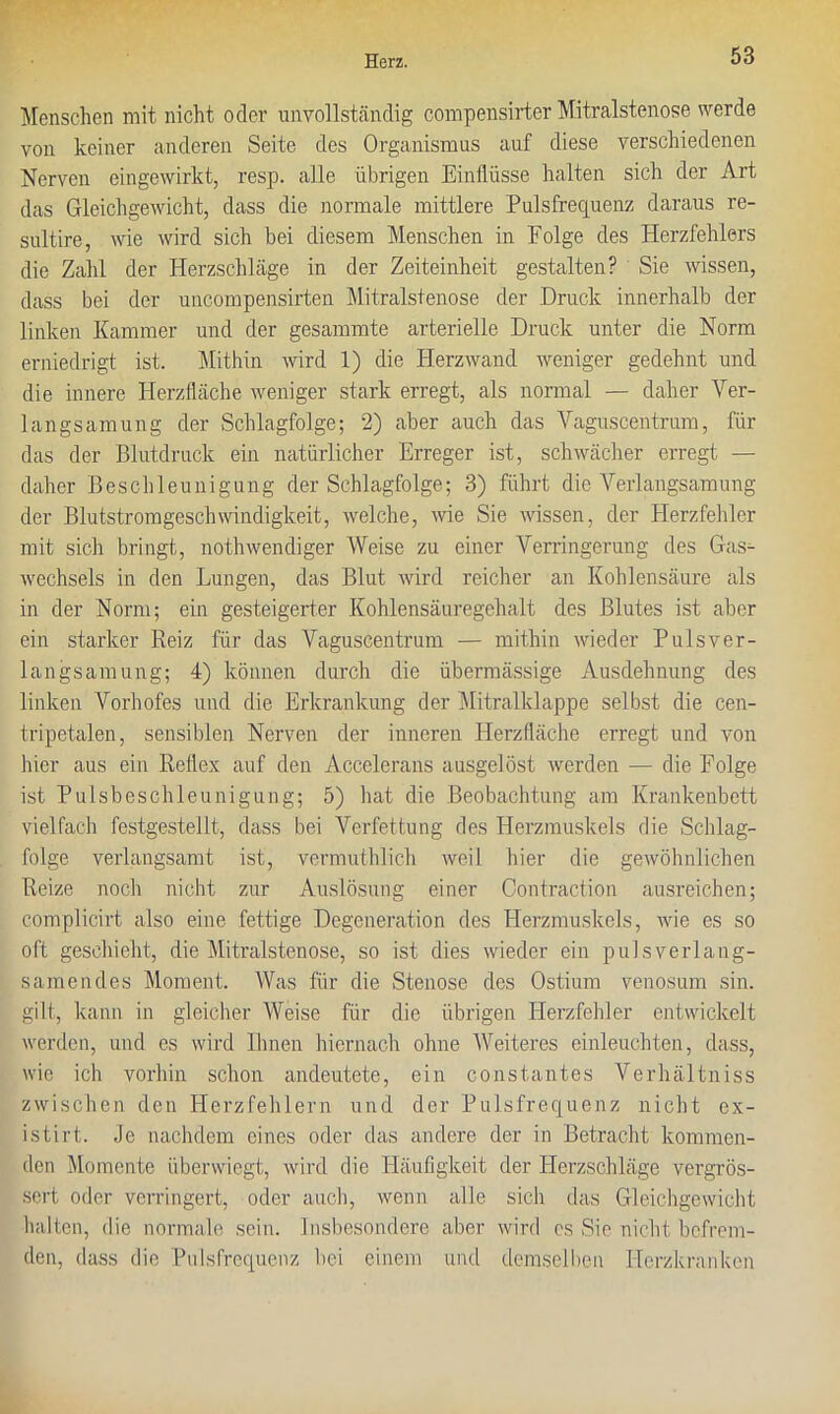 Menschen mit nicht oder unvollständig compensirter Mitralstenose werde von keiner anderen Seite des Organismus auf diese verschiedenen Nerven eingewirkt, resp. alle übrigen Einflüsse halten sich der Art das Gleichgewicht, dass die normale mittlere Pulsfrequenz daraus re- sultire, wie wird sich bei diesem Menschen in Eolge des Herzfehlers die Zahl der Herzschläge in der Zeiteinheit gestalten? Sie wissen, dass bei der uncompensirten Mitralstenose der Druck innerhalb der linken Kammer und der gesannnte arterielle Druck unter die Norm erniedrigt ist. Mithin wird 1) die Herzwand weniger gedehnt und die innere Herzfläche weniger stark erregt, als normal — daher Ver- langsamung der Schlagfolge; 2) aber auch das Vaguscentrum, für das der Blutdruck ein natürlicher Erreger ist, schwächer erregt —- daher Beschleunigung der Schlagfolge; 3) führt die Verlangsamung der Blutstromgeschwindigkeit, welche, wie Sie wissen, der Herzfehler mit sich bringt,, nothwendiger Weise zu einer Verringerung des Gas- wechsels in den Lungen, das Blut wird reicher an Kohlensäure als in der Norm; ein gesteigerter Kohlensäuregehalt des Blutes ist aber ein starker Reiz für das Vaguscentruin — mithin wieder Puls Ver- langsamung; 4) können durch die übermässige Ausdehnung des linken Vorhofes und die Erkrankung der Mitralklappe sel bst die cen- tripetalen, sensiblen Nerven der inneren Herzfläche erregt und von hier aus ein Reflex auf den Accelerans ausgelöst werden — die Folge ist Pulsbeschleunigung; 5) hat die Beobachtung am Krankenbett vielfach festgestellt, dass bei Verfettung des Herzmuskels die Schlag- folge verlangsamt ist, vermuthlich weil hier die gewöhnlichen Reize noch nicht zur Auslösung einer Contraction ausreichen; complicirt also eine fettige Degeneration des Herzmuskels, wie es so oft geschieht, die Mitralstenose, so ist dies wieder ein pulsverlang- samendes Moment. Was für die Stenose des Ostium venosum sin. gilt, kann in gleicher Weise für die übrigen Plerzfehler entwickelt werden, und es wird Ihnen hiernach ohne Weiteres einleuchten, dass, wie ich vorhin schon andeutete, ein constantes Verlniltniss zwischen den Herzfehlern und der Pulsfrequenz nicht ex- istirt. Je nachdem eines oder das andere der in Betracht kommen- den Momente überwiegt, wird die Häufigkeit der Herzschläge vergrös- sert oder verringert, oder auch, wenn alle sich das Gleichgewicht halten, die normale sein. Insbesondere aber wird es Sie nicht befrem- den, dass die Pulsfrequenz bei einem und demselben Herzkranken