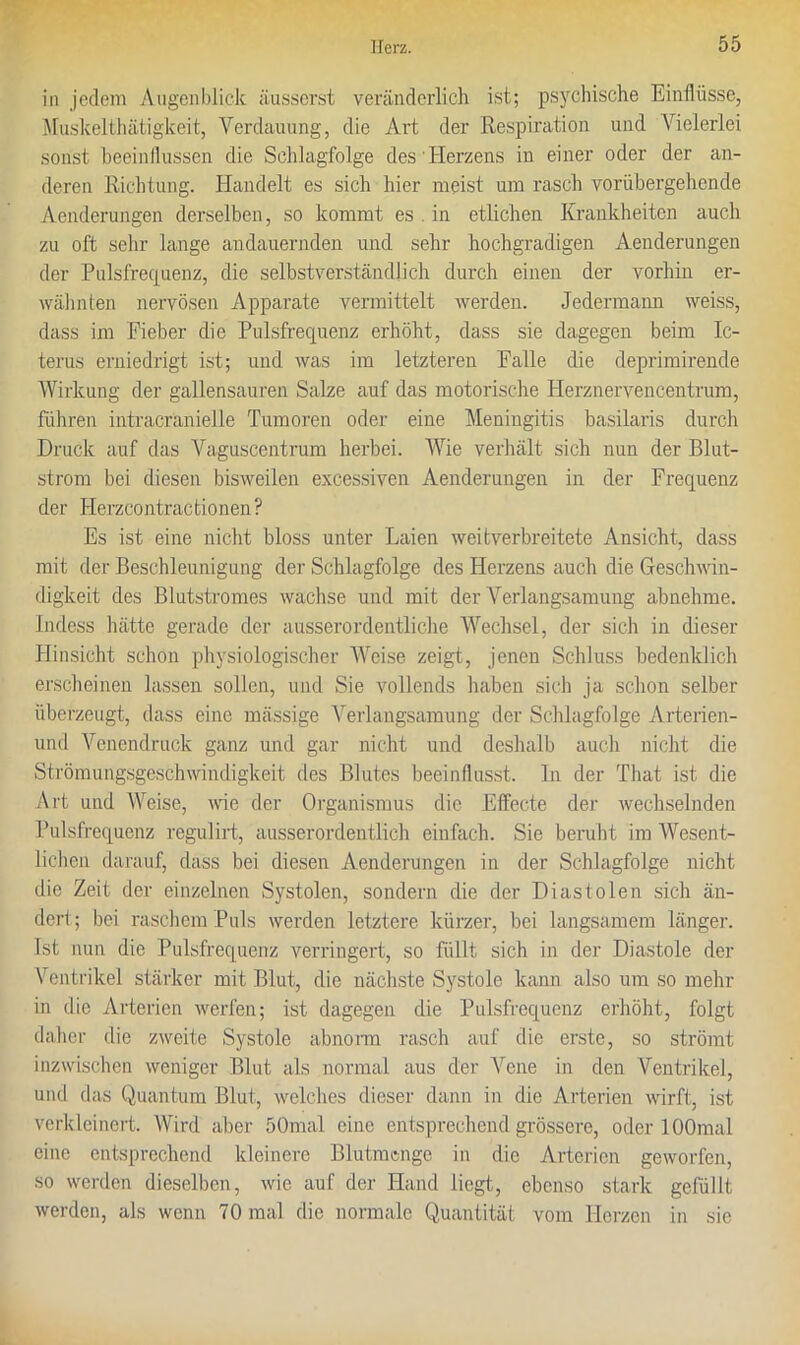 in jedem Augenblick äusserst veränderlich ist; psychische Einflüsse, Muskelthätigkeit, Verdauung, die Art der Respiration und Vielerlei sonst beeinflussen die Schlagfolge des Herzens in einer oder der an- deren Richtung. Handelt es sich hier meist um rasch vorübergehende Aenderungen derselben, so kommt es . in etlichen Krankheiten auch zu oft sehr lange andauernden und sehr hochgradigen Aenderungen der Pulsfrequenz, die selbstverständlich durch einen der vorhin er- wähnten nervösen Apparate vermittelt werden. Jedermann weiss, dass im Fieber die Pulsfrequenz erhöht, dass sie dagegen beim Ic- terus erniedrigt ist; und was im letzteren Falle die deprimirende Wirkung der gallensauren Salze auf das motorische Herznervencentriun, führen intracranielle Tumoren oder eine Meningitis basilaris durch Druck auf das Vaguscentrum herbei. Wie verhält sich nun der Blut- strom bei diesen bisweilen excessiven Aenderungen in der Frequenz der ITerzcontractionen? Es ist eine nicht bloss unter Laien weitverbreitete Ansicht, dass mit der Beschleunigung der Schlagfolge des Herzens auch die Geschwin- digkeit des Blutstromes wachse und mit der Verlangsamung abnehme. Indess hätte gerade der ausserordentliche Wechsel, der sich in dieser Hinsicht schon physiologischer Weise zeigt, jenen Schluss bedenklich erscheinen lassen sollen, und Sie vollends haben sich ja schon selber überzeugt, dass eine mässige Verlangsamung der Schlagfolge Arterien- und Venendruck ganz und gar nicht und deshalb auch nicht die Strömungsgeschwindigkeit des Blutes beeinflusst. In der That ist die Art und Weise, wie der Organismus die Effecte der wechselnden Pulsfrequenz regulirt, ausserordentlich einfach. Sie beruht im Wesent- lichen darauf, dass bei diesen Aenderungen in der Schlagfolge nicht die Zeit der einzelnen Systolen, sondern die der Diastolen sich än- dert; bei raschem Puls werden letztere kürzer, bei langsamem länger. Ist nun die Pulsfrequenz verringert, so füllt sich in der Diastole der Ventrikel stärker mit Blut, die nächste Systole kann also um so mehr in die Arterien werfen; ist dagegen die Pulsfrequenz erhöht, folgt daher die zweite Systole abnorm rasch auf die erste, so strömt inzwischen weniger Blut als normal aus der Vene in den Ventrikel, und das Quantum Blut, welches dieser dann in die Arterien wirft, ist verkleinert. Wird aber 50mal eine entsprechend grössere, oder lOOmal eine entsprechend kleinere Blutmenge in die Arterien geworfen, so werden dieselben, wie auf der Hand liegt, ebenso stark gefüllt werden, als wenn 70 mal die normale Quantität vom Herzen in sie