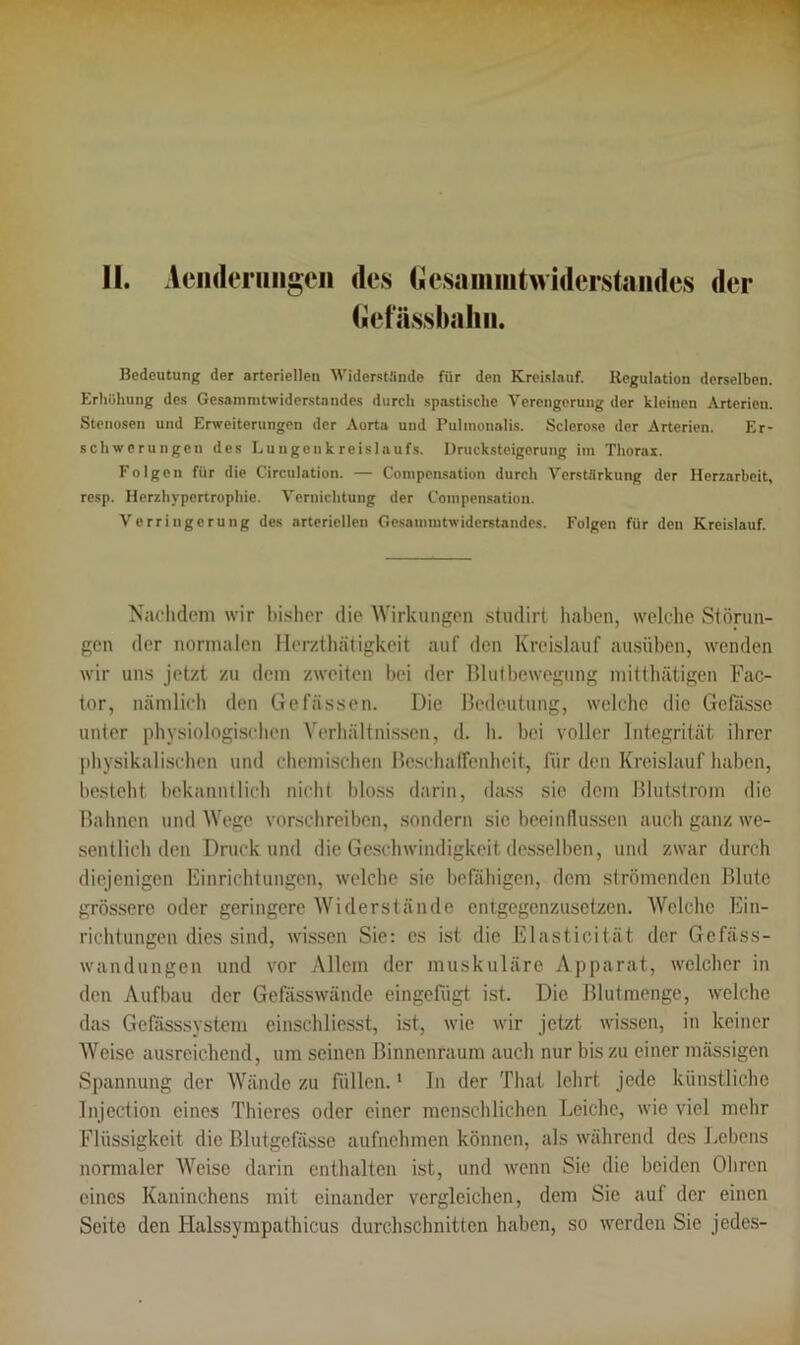 II. Aenderimgen des Gcsanimtwiderstaiides der Gefässbahn. Bedeutung der arteriellen Widerstände für den Kreislauf. Regulation derselben. Erhöhung des Gesammtwiderstandes durch spastische Verengerung der kleinen Arterien. Stenosen und Erweiterungen der Aorta und Pulmonalis. Sclerose der Arterien. Er- schwerungen des Lungenkreislaufs. Drucksteigerung im Thorax. Folgen für die Circulation. — Coinpcnsation durch Verstärkung der Herzarbeit, resp. Herzhypertrophie. Vernichtung der Compensation. Verringerung des arteriellen Gesammtwiderstandes. Folgen für den Kreislauf. Nachdem wir bisher die Wirkungen studirt haben, welche Störun- gen der normalen Ilerzth.'itigkeit auf den Kreislauf ausüben, wenden wir uns jetzt zu dem zweiten bei der Blutbewegung mitthätigen Fac- tor, nämlich den Ge fassen. Die Bedeutung, welche die Gefässe unter physiologischen Verhältnissen, d. h. bei voller Integrität ihrer physikalischen und chemischen Beschaffenheit, für den Kreislauf haben, besteht bekanntlich nicht bloss darin, dass sie dem Blut,ström die Bahnen und Wege verschreiben, sondern sic beeinflussen auch ganz we- sentlich den Druck und die Geschwindigkeit desselben, und zwar durch diejenigen Einrichtungen, welche sic befähigen, dem strömenden Blute grössere oder geringere Widerstände entgegenzusetzen. Welche Ein- richtungen dies sind, wissen Sie: es ist die Elasticität der Gefäss- wandungen und vor Allem der muskuläre Apparat, welcher in den Aufbau der Gefässwände eingefugt ist. Die Blut menge, welche das Gefasssystem cinschliesst, ist, wie wir jetzt wissen, in keiner Weise ausreichend, um seinen Binnenraum auch nur bis zu einer massigen Spannung der Wände zu füllen.1 In der That lehrt jede künstliche Injection eines Thieres oder einer menschlichen Leiche, wie viel mehr Flüssigkeit die Blutgefässe aufnehmen können, als während des Lebens normaler Weise darin enthalten ist, und wenn Sie die beiden Ohren eines Kaninchens mit einander vergleichen, dem Sie auf der einen Seite den Halssympathicus durchschnitten haben, so werden Sie jedes-