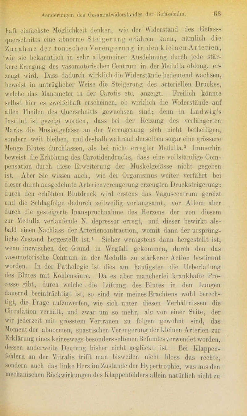 halt einfachste Möglichkeit denken, wie der Widerstand des Gefäss- querschnitts eine abnorme Steigerung erfalircn kann, nämlich die Zunahme der tonischen Verengerung in den kleinen Arterien, wie sie bekanntlich in sehr allgemeiner Ausdehnung durch jede stär- kere Erregung des vasomotorischen Centrum in der Medulla oblong, er- zeugt wird. Dass dadurch wirklich die Widerstände bedeutend wachsen, beweist in untrüglicher Weise die Steigerung des arteriellen Druckes, welche das Manometer in der Carotis etc. anzeigt. Freilich könnte selbst hier es zweifelhaft erscheinen, ob wirklich die Widerstände auf allen Theilen des Querschnitts gewachsen sind; denn in Ludwig’s Institut ist gezeigt worden, dass bei der Reizung des verlängerten Marks die Muskelgefässe an der Verengerung sich nicht betheiligen, sondern weit bleiben, und deshalb während derselben sogar eine grössere Menge Blutes durchlassen, als bei nicht erregter Medulla.3 Immerhin beweist die Erhöhung des Carotidendrucks, dass eine vollständige Com- pensation durch diese Erweiterung der Muskelgefässe nicht gegeben ist. Aber Sie wissen auch, wie der Organismus weiter verfährt bei dieser durch ausgedehnte Arterienverengerung erzeugten Drucksteigerung: durch den erhöhten Blutdruck wird erstens das Vaguscentrum gereizt und die Schlagfolge dadurch zeitweilig verlangsamt, vor Allem aber durch die gesteigerte Inanspruchnahme des Herzens der von diesem zur Medulla verlaufende N. depressor erregt, und dieser bewirkt als- bald einen Nachlass der Arteriencontraction, womit dann der ursprüng- liche Zustand hergestellt ist.4 Sicher wenigstens dann hergestellt ist, wenn inzwischen der Grund in Wegfall gekommen, durch den das vasomotorische Centrum in der Medulla. zu stärkerer Action bestimmt worden, ln der Pathologie ist dies am häufigsten die Ueberlalung des Blutes mit Kohlensäure. Da es aber mancherlei krankhafte Pro- cesse gibt, durch welche die Lüftung des Blutes in den Lungen dauernd beeinträchtigt ist, so sind wir meines Erachtens wohl berech- tigt, die Frage aufzuwerfen, wie sich unter diesen Verhältnissen die Circulation verhält, und zwar um so mehr, als von einer Seite, der wir jederzeit mit grösstem Vertrauen zu folgen gewohnt sind, das Moment der abnormen, spastischen Verengerung der kleinen Arterien zur Erklärung eines keineswegs besondersseltenen Befundes verwendet worden, dessen anderweite Deutung bisher nicht geglückt ist. Bei Klappen- fehlern an der Mitralis trifft man bisweilen nicht bloss das rechte, sondern auch das linke Herz im Zustande der Hypertrophie, was aus den mechanischen Rückwirkungen des Klappenfehlers allein natürlich nicht zu