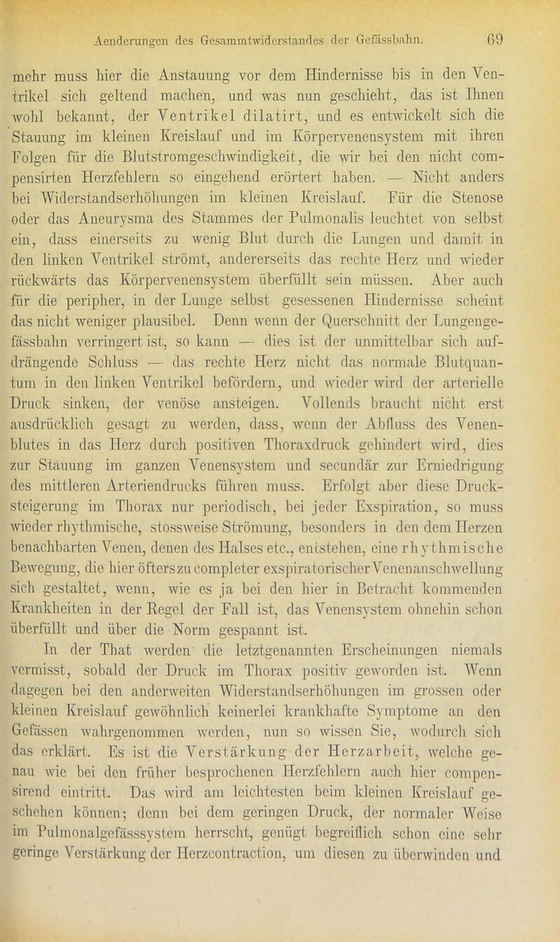 mehr muss hier die Anstauung vor dem Hindernisse bis in den Ven- trikel sich geltend machen, und was nun geschieht, das ist Urnen wohl bekannt, der Ventrikel dilatirt, und es entwickelt sich die Stauung im kleinen Kreislauf und im Körpervenensystem mit ihren Folgen für die Blutstromgeschwindigkeit, die wir bei den nicht com- pensirten Herzfehlern so eingehend erörtert haben. — Nicht anders bei Widerstandserhöhungen im kleinen Kreislauf. Für die Stenose oder das Aneurysma des Stammes der Pulmonalis leuchtet von selbst ein, dass einerseits zu wenig Blut durch die Lungen und damit in den linken Ventrikel strömt, andererseits das rechte Herz und wieder rückwärts das Körpervenensystem überfüllt sein müssen. Aber auch für die peripher, in der Lunge selbst gesessenen Hindernisse scheint das nicht weniger plausibel. Denn wenn der Querschnitt der Lungenge- fässbahn verringert ist, so kann — dies ist der unmittelbar sich auf- drängende Schluss — das rechte Herz nicht das normale Blutquan- tum in den linken Ventrikel befördern, und wieder wird der arterielle Druck sinken, der venöse ansteigen. Vollends braucht nicht erst ausdrücklich gesagt zu werden, dass, wenn der Abfluss des Venen- blutes in das Herz durch positiven Thoraxdruck gehindert wird, dies zur Stauung im ganzen Venensystem und secundär zur Erniedrigung des mittleren Arterien drucks führen muss. Erfolgt aber diese Druck- steigerung im Thorax nur periodisch, bei jeder Exspiration, so muss wieder rhythmische, stossweise Strömung, besonders in den dem Herzen benachbarten Venen, denen des Halses etc., entstehen, eine rhythmische Bewegung, die liier öfters zu completer exspiratorischer Venenanschwellung sich gestaltet, wenn, wie es ja bei den liier in Betracht kommenden Krankheiten in der Regel der Fall ist, das Venensystem ohnehin schon überfüllt und über die Norm gespannt ist. Tn der Tliat werden die letztgenannten Erscheinungen niemals vermisst, sobald der Druck im Thorax positiv geworden ist. Wenn dagegen bei den anderweiten Widerstandserhöhungen im grossen oder kleinen Kreislauf gewöhnlich keinerlei krankhafte Symptome an den Gelassen wahrgenommen werden, nun so wissen Sie, wodurch sich das erklärt. Es ist die Verstärkung der Herzarbeit, welche ge- nau -wie bei den früher besprochenen Herzfehlern auch hier compcn- sirend cintritt. Das wird am leichtesten beim kleinen Kreislauf ge- schehen können; denn bei dem geringen Druck, der normaler Weise im Pulmonalgcfässsysfem herrscht, genügt begreiflich schon eine sehr geringe Verstärkung der Herzcontraction, um diesen zu überwinden und