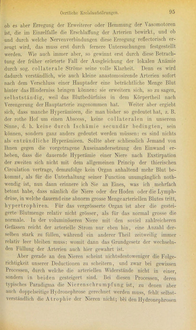 ob es aber Erregung der Erweiterer oder Hemmung der Vasomotoren ist, die im Einzelfalle die Erschlaffung der Arterien bewirkt, und ob und durch welche Nervenyerbindungen diese Erregung reflectorisch er- zeugt wird, das muss erst durch fernere Untersuchungen festgestellt werden. Wie auch immer aber, so gewinnt erst durch diese Betrach- tung der früher erörterte Fall der Ausgleichung der lokalen Anämie durch sog. collaterale Ströme seine volle Klarheit. Denn es wird dadurch verständlich, wie auch kleine anastomosirende Arterien sofort nach dem Verschluss einer Hauptader eine beträchtliche Menge Blut hinter das Hinderniss bringen können: sie erweitern sich, sozusagen, selbstständig, weil das Blutbedürfniss in dem Körpertheil nach Verengerung der Hauptarterie zugenommen hat. Weiter aber ergiebt sich, dass manche Hyperämieen, die man bisher so gedeutet hat, z. B. der rothe Hof um einen Abscess, keine collateralen in unserem Sinne, d. h. keine durch Ischämie secundär bedingten, sein können, sondern ganz anders gedeutet werden müssen: es sind nichts als entzündliche Hyperämieen. Sollte aber schliesslich Jemand von Ihnen gegen die vorgetragene Auseinandersetzung den Einwand er- heben, dass die dauernde Hyperämie einer Niere nach Exstirpation der zweiten sich nicht mit dem allgemeinen Princip der thierischen Circulation vertrage, demzufolge kein Organ anhaltend mehr Blut be- kommt, als für die Unterhaltung seiner Function unumgänglich noth- wendig ist, nun dann erinnere ich Sie an Eines, was ich mehrfach betont habe, dass nämlich die Niere oder der Hoden oder die Lymph- drüse, in welche dauernd eine abnorm grosse Menge arteriellen Blutes tritt, hypertrophiren. Für das vergrösserte Organ ist aber die gestei- gerte Blutmenge relativ nicht grösser, als für das normal grosse die normale. In der voluminöseren Niere mit den soviel zahlreicheren Gefässen reicht der arterielle Strom nur eben hin, eine Anzahl der- selben stark zu füllen, während ein anderer Th ei 1 zeitweilig immer relativ leer bleiben muss: womit dann das Grundgesetz der wechseln- den Füllung der Arterien auch hier gewahrt ist. Aber gerade an den Nieren scheint nichtsdestoweniger die Folge- richtigkeit unserer Deductionen zu scheitern, und zwar bei gewissen Processen, durch welche die arteriellen Widerstände nicht in einer, sondern in beiden gesteigert sind. Bei diesen Processen, deren typisches Paradigma die Nierenschrumpfung ist, zu denen aber auch doppelseitige Hydronephrose gerechnet werden muss, fehlt selbst- verständlich die Atrophie der Nieren nicht; bei den Hydroncpbrosen