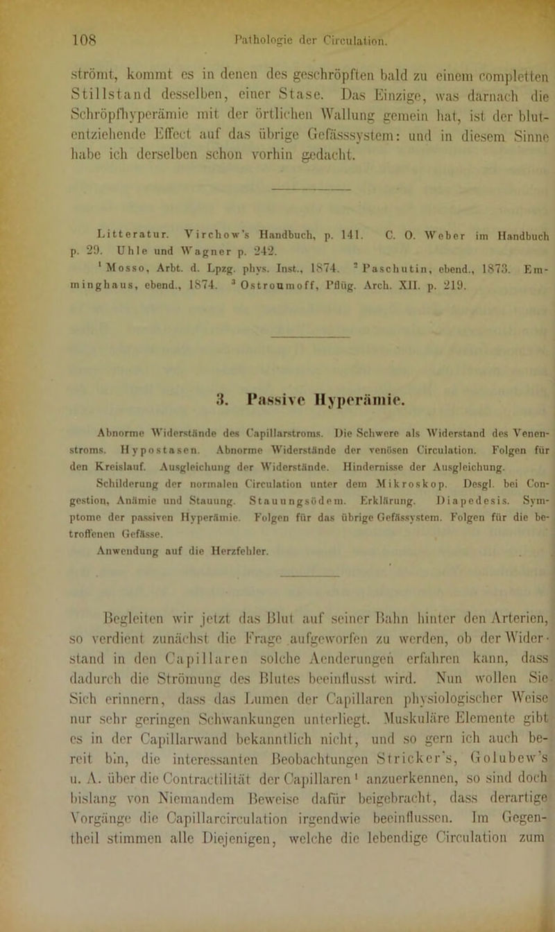 strömt, kommt es in denen des geschröpften bald zu einem completten Stillstand desselben, einer Stase. Das Einzige, was darnach die Schröpfhyperämie mit der örtlichen Wallung gemein hat, ist der blut- entziehende Effect auf das übrige Gefässsystem: und in diesem Sinne habe ich derselben schon vorhin gedacht. Litteratur. Virchow’s Handbuch, p. 141. C. 0. Weber im Handbuch p. 29. Uhle und Wagner p. 242. 1 Mosso, Arbt. d. Lpzg. phys. Inst., 1874. 2 Paschutin, cbend., 1873. Em- minghaus, ebend., 1874. 3 Ostroumoff, Pflüg. Arch. XII. p. 219. 3. Passive Hyperämie. Abnorme Widerstünde des Capillarstroms. Die Schwere als Widerstand des Venen- stroms. Hypostasen. Abnorme Widerstände der venösen Circulation. Folgen für den Kreislauf. Ausgleichung der Widerstände. Hindernisse der Ausgleichung. Schilderung der normalen Circulation unter dem Mikroskop. Desgl. bei Con- gestion, Anämie und Stauung. Staunngsödem. Erklärung. Diapedesis. Sym- ptome der passiven Hyperämie. Folgen für das übrige Gefässystem. Folgen für die be- troffenen Gefftsse. Anwendung auf die Herzfehler. Begleiten wir jetzt das Blut auf seiner Bahn hinter den Arterien, so verdient zunächst die Krage aufgeworfen zu werden, ob der Wider- stand in den Capi llaren solche Acnderungeh erfahren kann, dass dadurch die Strömung des Blutes beeinflusst wird. Nun wollen Sie Sich erinnern, dass das Lumen der Capi llaren physiologischer Weise nur sehr geringen Schwankungen unterliegt. Muskuläre Elemente gibt cs in der Capillarwand bekanntlich nicht, und so gern ich auch be- reit bin, die interessanten Beobachtungen Strickcr's, Golubew’s u. A. über die Contractilität der Capi llaren 1 anzuerkennen, so sind doch bislang von Niemandem Beweise dafür beigebracht, dass derartige Vorgänge die Capillarcirculation irgendwie beeinflussen. Ira Gegen- theil stimmen alle Diejenigen, welche die lebendige Circulation zum