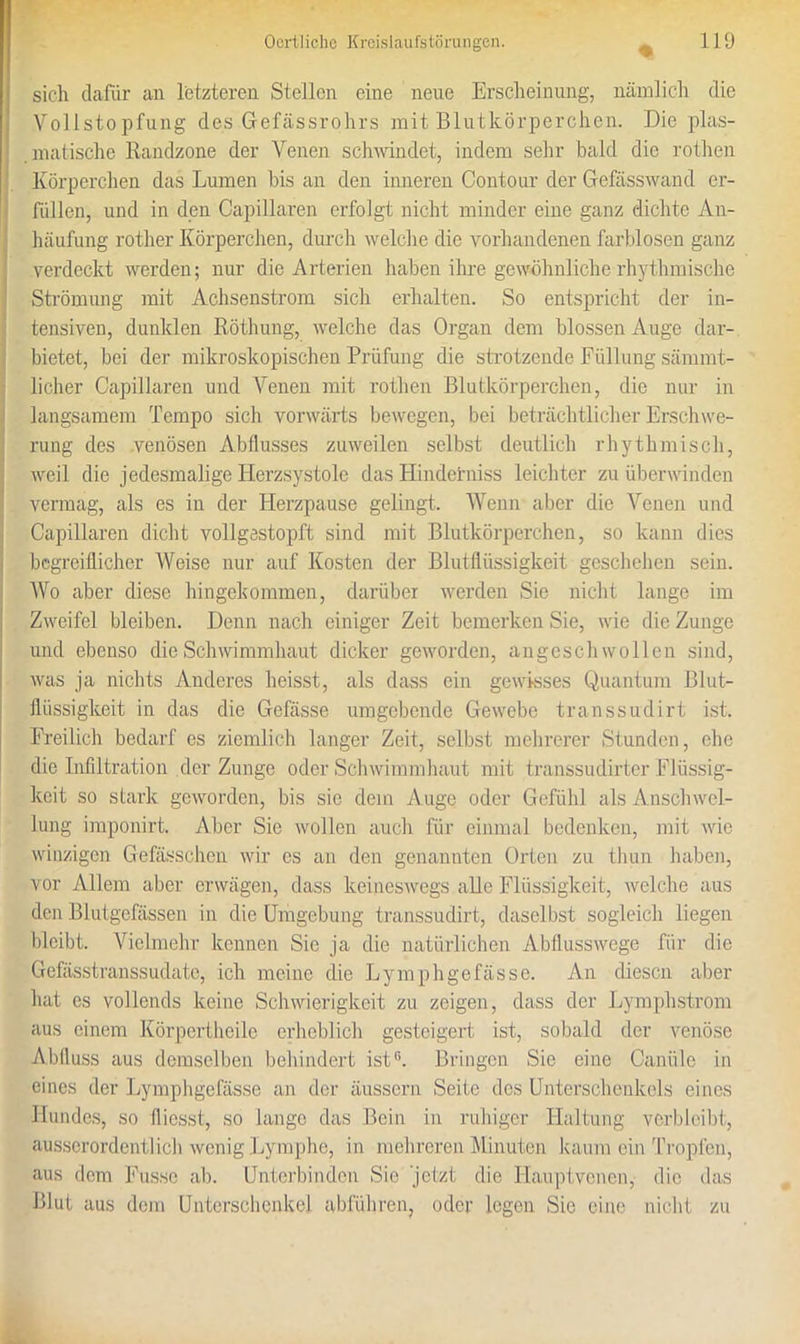 % sich dafür an letzteren Stellen eine neue Erscheinung, nämlich die Vollstopfung des Gefässrohrs mit Blutkörperchen. Die plas- matische Randzone der Venen schwindet, indem sehr bald die rothen Körperchen das Lumen bis an den inneren Contour der Gefässwand er- füllen, und in den Capillaren erfolgt nicht minder eine ganz dichte An- häufung rother Körperchen, durch welche die vorhandenen farblosen ganz verdeckt werden; nur die Arterien haben ihre gewöhnliche rhythmische Strömung mit Achsenstrom sich erhalten. So entspricht der in- tensiven, dunklen Röthung, welche das Organ dem blossen Auge dar- bietet, bei der mikroskopischen Prüfung die strotzende Füllung sämmt- licher Capillaren und Venen mit rothen Blutkörperchen, die nur in langsamem Tempo sich vorwärts bewegen, bei beträchtlicher Erschwe- rung des venösen Abflusses zuweilen selbst deutlich rhythmisch, weil die jedesmalige Herzsystole das Hinderniss leichter zu überwinden vermag, als es in der Herzpause gelingt. Wenn aber die Venen und Capillaren dicht vollgestopft sind mit Blutkörperchen, so kann dies begreiflicher Weise nur auf Kosten der Blutflüssigkeit geschehen sein. Wo aber diese hingekommen, darüber werden Sie nicht lange im Zweifel bleiben. Denn nach einiger Zeit bemerken Sie, wie die Zunge und ebenso die Schwimmhaut dicker geworden, angeschwollen sind, was ja nichts Anderes heisst, als dass ein gewisses Quantum Blut- flüssigkeit in das die Gefässe umgebende Gewebe transsudirt ist. Freilich bedarf es ziemlich langer Zeit, selbst mehrerer Stunden, ehe die Infiltration der Zunge oder Schwimmhaut mit transsudirter Flüssig- keit so stark geworden, bis sic dem Auge oder Gefühl als Anschwel- lung imponirt. Aber Sie wollen auch für einmal bedenken, mit wie winzigen Gefässchen wir cs an den genannten Orten zu thun haben, vor Allem aber erwägen, dass keineswegs alle Flüssigkeit, welche aus den Blutgefässen in die Umgebung transsudirt, daselbst sogleich liegen bleibt. Vielmehr kennen Sie ja die natürlichen Abflusswege für die Gefässtranssudatc, ich meine die Lymphgefässe. An diesen aber hat es vollends keine Schwierigkeit zu zeigen, dass der Lymphstrom aus einem Körpertheile erheblich gesteigert ist, sobald der venöse Abfluss aus demselben behindert ist®. Bringen Sie eine Canüle in eines der Lymphgefässe an der äussern Seite des Unterschenkels eines Hundes, so fliosst, so lange das Bein in ruhiger Haltung verbleibt, ausserordentlich wenig Lymphe, in mehreren Minuten kaum ein Tropfen, aus dem Fusse ab. Unterbinden Sie 'jetzt die Hauptvenen, die das Blut aus dem Unterschenkel abführen, oder legen Sie eine nicht zu