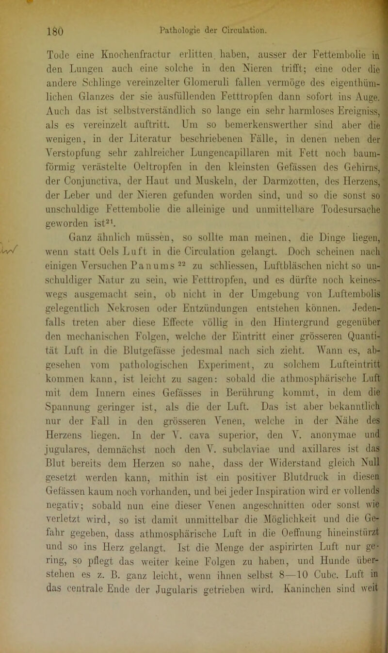 Tode eine Knochenfractur erlitten haben, ausser der Fettembolie in - den Lungen auch eine solche in den Nieren trifft; eine oder die ] andere Schlinge vereinzelter Glomeruli fallen vermöge des eigenthüm- lichen Glanzes der sie ausfüllenden Fetttropfen dann sofort ins Auge, i Auch das ist selbstverständlich so lange ein sehr harmloses Ereigniss, { als es vereinzelt auftritt. Um so bemerkenswerther sind aber die } wenigen, in der Literatur beschriebenen Fälle, in denen neben der Verstopfung sehr zahlreicher Lungencapillaren mit Fett noch bäum-1 förmig verästelte Oeltropfen in den kleinsten Gelassen des Gehirns, 1 der Conjunctiva, der Haut und Muskeln, der Darmzotten, des Herzens,® der Leber und der Nieren gefunden worden sind, und so die sonst so *' unschuldige Fettembolie die alleinige und unmittelbare Todesursache geworden ist21. Ganz ähnlich müssen, so sollte man meinen, die Dinge liegen,! wenn statt Ocls Luft in die Circulation gelangt. Doch scheinen nach einigen Versuchen Pan ums 22 zu schliessen, Luftbläschen nicht so un- schuldiger Natur zu sein, wie Fetttropfen, und es dürfte noch keines-;' wegs ausgemacht sein, ob nicht in der Umgebung von Luftembolis gelegentlich Nekrosen oder Entzündungen entstehen können. Jeden- falls treten aber diese Effecte völlig in den Hintergrund gegenüber den mechanischen Folgen, welche der Eintritt einer grösseren Quanti- tät Luft in die Blutgefässe jedesmal nach sich zieht. Wann es, ab- gesehen vom pathologischen Experiment, zu solchem Lufteintritt kommen kann, ist leicht zu sagen: sobald die athmosphärische Luft mit dem Innern eines Gefässes in Berührung kommt, in dem die Spannung geringer ist, als die der Luft. Das ist aber bekanntlich nur der Fall in den grösseren Venen, welche in der Nähe des Herzens liegen, ln der V. cava superior, den V. anonymae und jugulares, demnächst noch den V. subclaviae und axillares ist das Blut bereits dem Herzen so nahe, dass der Widerstand gleich Null gesetzt werden kann, mithin ist ein positiver Blutdruck in diesen Gefässen kaum noch vorhanden, und bei jeder Inspiration wird er vollends negativ; sobald nun eine dieser Venen angeschnitten oder sonst wie verletzt wird, so ist damit unmittelbar die Möglichkeit und die Ge- fahr gegeben, dass athmosphärische Luft in die Oeffnung hineinstürzt und so ins Herz gelangt. Ist die Menge der aspirirten Luft nur ge- ring, so pflegt das weiter keine Folgen zu haben, und Hunde über- stehen es z. B. ganz leicht, wenn ihnen selbst 8—10 Cubc. Luft in das centrale Ende der Jugularis getrieben wird. Kaninchen sind weit