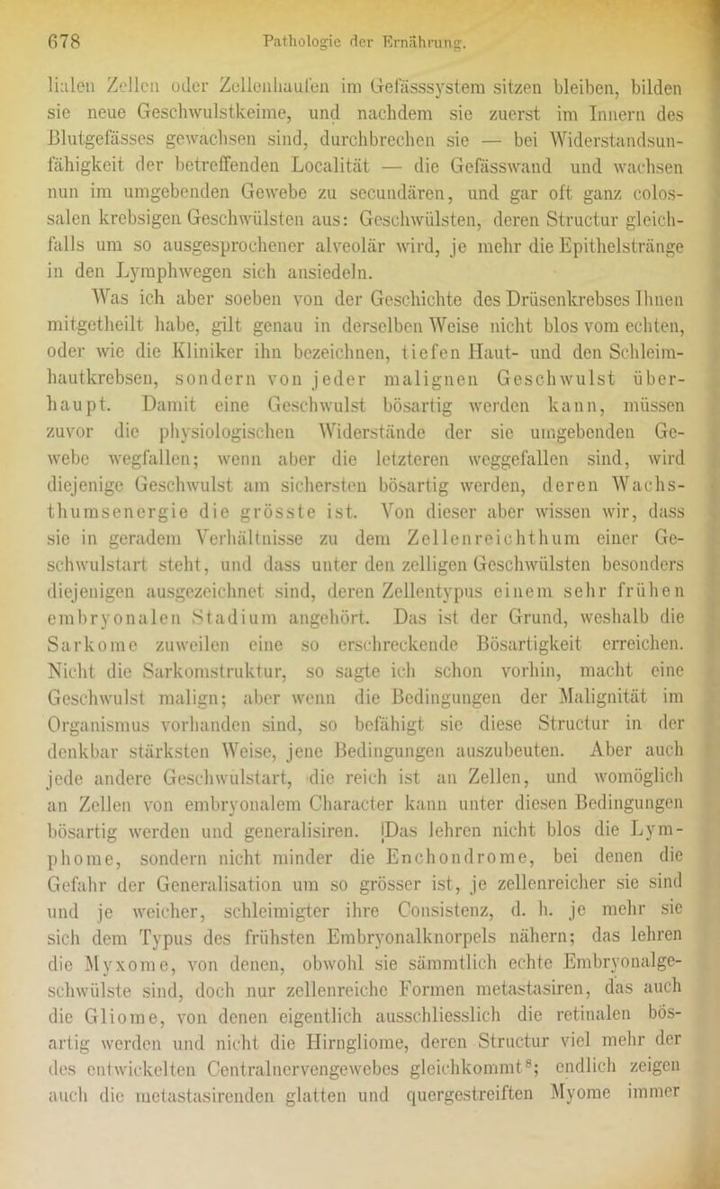 Ihlen Zellen oder Zollenhaufeu im Gefässsystem sitzen bleiben, bilden sie neue Geschwulstkeime, und nachdem sie zuerst im Innern des Blutgefässes gewachsen sind, durchbrechen sie — bei Widerstandsun- fähigkeit der betreffenden Localität — die Gefässwand und wachsen nun im umgebenden Gewebe zu secundären, und gar oft ganz colos- salen krebsigen Geschwülsten aus: Geschwülsten, deren Structur gleich- falls um so ausgesprochener alveolär wird, je mehr die Epithelstränge in den Lymphwegen sich ansiedeln. Was ich aber soeben von der Geschichte des Drüsenkrebses Ihnen mitgetheilt habe, gilt genau in derselben Weise nicht blos vom echten, oder wie die Kliniker ihn bezeichnen, tiefen Haut- und den Schleim- hautkrebsen, sondern von jeder malignen Geschwulst über- haupt. Damit eine Geschwulst bösartig werden kann, müssen zuvor die physiologischen Widerstände der sie umgebenden Ge- webe wegfallen; wenn aber die letzteren weggefallen sind, wird diejenige Geschwulst am sichersten bösartig werden, deren Wachs- thumsenergie die grösste ist. Von dieser aber wissen wir, dass sie in geradem Verhältnisse zu dem Zellenreichthum einer Ge- schwulstart steht, und dass unter den zelligen Geschwülsten besonders diejenigen ausgezeichnet sind, deren Zellentypus einem sehr frühen embryonalen Stadium angehört. Das ist der Grund, weshalb die Sarkome zuweilen eine so erschreckende Bösartigkeit erreichen. Nicht die Sarkomstruktur, so sagte ich schon vorhin, macht eine Geschwulst malign; aber wenn die Bedingungen der Malignität im Organismus vorhanden sind, so befähigt sic diese Structur in der denkbar stärksten Weise, jene Bedingungen auszuheuten. Aber auch jede andere Geschwulstart, die reich ist an Zellen, und womöglich an Zellen von embryonalem Character kann unter diesen Bedingungen bösartig werden und generalisiren. (Das lehren nicht blos die Lym- phome, sondern nicht minder die Enchondrome, bei denen die Gefahr der Generalisation um so grösser ist, je zellenreicher sie sind und je weicher, schlcimigter ihre Consistenz, d. h. je mehr sie sich dem Typus des frühsten Embryonalknorpels nähern; das lehren die Myxome, von denen, obwohl sie sämmtlich echte Embryonalge- schwülste sind, doch nur zellenreichc Formen metastasiren, das auch die Gliome, von denen eigentlich ausschliesslich die retinalen bös- artig werden und nicht die Hirngliome, deren Structur viel mehr der des entwickelten Centralnervengewebes gleichkommt8; endlich zeigen auch die metastasirenden glatten und quergestreiften Myome immer