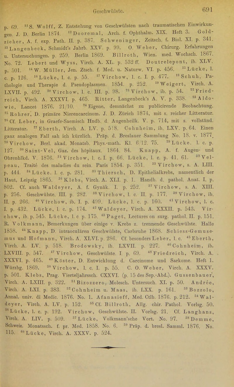 p. 69. 11 S. Wolff, Z. Entstehung von Geschwülsten nach traumatischen Einwirkun- gen J. D. Berlin 1874. lsDooremal, Arch. f. Ophthalm. XIX. Hott 3. Gold- ziehcr, A. f. exp. Path. II. p. 387. Schweninger, Zeitscli. f. Biol. XI. p. oAl. 13 Langenheck, Schmidt’s Jalirh. XXV. p. 99. 0. Weber, Chirurg. Erfahrungen u. Untersuchungen, p. 259. Berlin 1869. Billroth, Wien. med. Wochscli. 1867. No. 72. Lebert und Wyss, Virch. A. XL. p. 532 ff. Doutrelepont, ib. XLV. р. 501. 14 W. Müller, Jen. Ztsch. f. Med. u. Naturw. VT. p. 456. lr,Lücke, 1. с. p. 126. 18 Lücke, 1. c. p. 55. 17Virchow, 1. c. I. p. 477. 18Schuh, Pa- thologie und Therapie d. Pseudoplasmen. 1S54. p. 252. 11 Weigert, Virch. A. LXVII. p. 492. 2“ V i r c h o w, 1. c. HI. p. 98. -‘Virchow, ib. p. 54. Fried- reich, Virch. A. XXXVI. p. 465. Ritter, Langenbeck’s A. V. p. 338. 23 Aldo- wie, Lancet 1876. 21/10. 24 Eigene, demnächst zu publicirende Beobachtung. 23 Rohrer, D. primäre Nierencarcinom. J. D. Zürich 1874, mit s. reicher Litteratur. 20 Cf. Leber, in Graefe-Saemiscli Hndb. d. Augenheilk. V. p. 714, mit s. vollständ. Litteratur. 27Ebertli, Virch. A. LV. p. 518. Cohnheim, ib. LXV. p. 64. Einen ganz analogen Fall sah ich kürzlich. Präp. d. Breslauer Sammlung No. 18. v. 1877. 26 Virchow, Berl. akad. Monatsb. Phys.-math. Kl. 6 12. 75. 23 Lücke. 1. c. p. 127. 3llSaint-Vel, Gaz. des höpitaux. 1864. 84. Knapp, A. f. Augen- und Ohrcnhlkd. V. 1876. 31 Virchow, 1. c. I. p. 66. Lücke, 1. c. p. 41. 61. 32Vel- peau, Traite des maladies du sein. Paris 1854. p. 351. 33 Virchow, s. A. LIH. p. 444. 34 Lücke. 1. c. p. 281. 38 Thierseh, D. Epithelialkrebs, namentlich der Haut, Leipzig 1865. 3GKlebs, Virch. A. XLI. p. 1. Handb. d. pathol. Anat. I. p. 802. Cf. auch Waldeyer, A. f. Gynäk. I. p. 252 . 37 Virchow, s. A. XHI. p. 256. Geschwülste. III. p. 282. 38 Virchow, 1. c. II. p. 177 . 39 Virchow, ib. II. p. 266. 40 Virchow, ib. I. p. 499. Lücke, 1 c. p. 160. 41 Virchow, 1. c. I. p. 432. Lücke, 1. c. p. 174. 42 Waldeyer, Virch. A. XXXII. p. 543. Vir- chow, ib. p. 545. Lücke, 1. c p. 175. 43 Paget, Lectures on surg. pathol. H. p. 151. R. Volkmann, Bemerkungen über einige v. Krebs z. trennende Geschwülste. Halle 1858. 44 Knapp, D intraoeulären Geschwülste, Carlsruhe 1868. S ch i ess-Ge m u se- mus und Hofmaun, Virch. A. XLVI.p.286. Cf. besonders Leber, 1. c. 45Eberth, Virch. A. LV. p. 518. Brodowsky, ib. LXVII. p. 227 . 48 Cohnheim, ib. LXVIII. p. 5 4 7 . 47 Virchow, Geschwülste. I p. 69 . 48 Friedreich, Virch. A. XXXVI. p. 465 . 49 Köster, D. Entwicklung d. Carcinome und Sarkome. Heft 1. Würzbg. 1S69. s Virchow, 1. c. I. p. 55. C. 0. Weber, Virch. A. XXXV. p. 501. Klebs, Prag. Vierteljahrssch. CXXVI. (p. 15 des Sep.-Abd.). Gussenbauer', Virch. A. LXHI. p. 322. 5lBizozzero, Molescli. Untersuch. XI. p. 50. Andree, Virch. A. LXI. p. 383. ’2 Cohnheim u. Maas, ib. LXX. p. 161. 53Bozzolo, Anna], univ. di Medic. 1876. No. 1. Afanasieff, Med. Ctlb. 1876. p. 212. 54 Wal- deyer, Virch. A. LV. p. 152 . 55 Cf. Billroth, Allg. chir. Pathol. Vorlsg. 50. ''Lücke, 1. c. p. 192. Virchow, Geschwülste. II. Vorlsg. 21. Cf. Langhans, Virch. A. LTV. p. 509. 37 Lücke, Volkmann’sche Vort. No. 97. slDemme, Schweiz. Monatssch. f. pr. Med. 1858. No. 6. 59 Präp. d. bresl. Samml. 1876. No. 115. 611 Lücke, Virch. A. XXXV. p. 524.