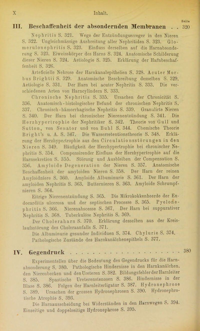 Seite III. Beschaffenheit der absondernden Membranen . . 320 Nephritis S. 321. Wege der Entziindungserreger in den Nieren S. 322. Ungleichmässige Ausbreitung aller Nephritiden S. 323. Glo- merulonephritis S. 323. Einfluss derselben auf die Ilarnabsonde- rung S. 323. Eiweisskörper des Harns S. 324. Anatomische Schilderung dieser Nieren S. 324. Aetiologie S. 325. Erklärung der Hafnbeschaf- fenlieit S. 326. Arteficielle Nekrose der Harnkanalepithelien S. 328. Acuter Mor- bus Brightii S. 329. Anatomische Beschreibung desselben S. 329. Aetiologie S. 331. Der Harn bei acuter Nephritis S. 333. Die ver- schiedenen Arten von Harncyündern S. 333. Chronische Nephritis S. 335. Ursachen der Chronicität S. 336. Anatomisch-histologischer Befund der chronischen Nephritis S. 337. Chronisch-hämorrhagische Nephritis S. 339. Granulirte Nieren S. 340. Der Harn bei chronischer Nierenentzündung S. 341. Die Herzhypertrophie der Nephritiker S. 342. Theorie von Gull und Sutton, von Senator und von Buhl S. 344. Chemische Theorie Bright’s u. A. S. 347. Die Wasserretentionstheorio S. 348. Erklä- rung der Herzhypertrophie aus den Circulationsstörungen in den Nieren S. 349. Häufigkeit der Herzhypertrophie bei chronischer Ne- phritis S. 354. Compensirender Einfluss der Herzhypertrophie auf die llarnsekretion S. 355. Störung und Ausbleiben der Compensation S. 356. Amyloide Degeneration der Nieren S. 357. Anatomische Beschaffenheit der amyloiden Nieren S. 358. Der Harn der reinen Amyloidniere S. 360. Amyloide Albuminurie S. 361. Der Harn der amyloiden Nephritis S. 363. Buttornieren S. 363. Amyloide Schrumpf- nieren S. 364. Eitrige Nierenentzündung S. 365. Die Mikrokokkenhoerde der En- docarditis ulcerosa und der septischen Processe S. 365. Pyelone- phritis S. 366. Nierenabscesse S. 367. Der Harn bei suppurativor Nephritis S. 368. Tuberkulöse Nephritis S. 369. Der Choleraharn S. 370. Erklärung desselben aus der Kreis- laufsstörung des Choleraanfalls S. 371. Die Albuminurie gesunder Individuen S. 374. Chylurie S. 374. Pathologische Zustände des Harnkanälchenepithels S. 377. IV. Gegendruck 380 Experimentelles über die Bedeutung des Gegendrucks für die Harn- absonderung S. 380. Pathologische Hindernisse in den Harnkanälchen, den Nierenbecken und denUreteren S. 382. BildungsfehlerderHarnleiter S. 385. Spastische Ureterenstenosen S. 386. Hindernisse in der Blase S. 386. Folgen der Harnleiterligatur S. 387. Hydronephrose S. 389. Ursachen der grossen Hydronephrosen S. 390. Hydronephro- tische Atrophie S. 393. Die Harnausscheidung bei Widerständen in den Harnwegen S. 394. Einseitige und doppelseitige Hydronephrose S. 395.