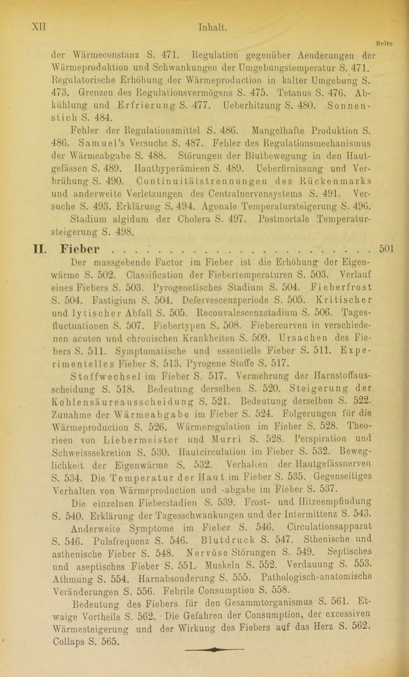 Seite der Wärmeconstanz S. 471. Regulation gegenüber Aenderungen der Wärmeproduktion und Schwankungen der Umgebungstemperatur S. 471. Regulatorische Erhöhung der Wärmeproduction in kalter Umgebung S. 473. Grenzen des Regulationsvermögens S. 475. Tetanus S. 47G. Ab- kühlung und Erfrierung S. 477. Ueberhitzung S. 480. Sonnen- stich S. 484. Fehler der Regulationsmittel S. 48G. Mangelhafte Produktion S. 48G. Samuel’s Versuche S. 487. Fehler des Regulationsmechanismus der Wärmeabgabe S. 488. Störungen der Blutbewegung in den liaut- gefässen S. 489. Hauthyperämieen S. 489. Ueberfirnissung und Ver- brühung S. 490. Continuitätstrennungen des Rückenmarks und anderweite Verletzungen des Centralnervensystems S. 491. Ver- suche S. 493. Erklärung S. 494. Agonale Tomperatursteigerung S. 49G. Stadium algidum der Cholera S. 497. Postmortale Temperatur- steigerung S. 498. II. Fieber 501 Der inassgebendo Factor im Fieber ist die Erhöhung der Eigen- wärmo S. 502. Classification der Fieberlemperaluren S. 503. Verlauf eines Fiebers S. 503. Pyrogenetisches Stadium S. 504. Fieberfrost S. 504. Fastigium S. 504. Defervescenzperiode S. 505. Kritischer und lytischer Abfall S. 505. Reconvalescenzstadium S. 506. Tages- lluctuationen S. 507. Fiebertypen S. 508. Fieborcurvon in verschiede- nen acuten und chronischen Krankheiten S. 509. Ursachen des Fie- bers S. 511. Symptomatische und essentielle Fieber S. 511. Expe- rimentelles Fieber S. 513. Pyrogene Stolle S. 517. Stoffwechsel im Fieber S. 517. Vermehrung der Uarnstoflaus- scheidung S. 518. Bedeutung derselben S. 520. Steigerung der Kohlensäureausscheidung S. 521. Bedoutung derselben S. 522. Zunahme der Wärmeabgabe im Fieber S. 524. Folgerungen für die Wärmeproduction S. 526. Wärmeregulation im Fieber S. 528. Thco- rieen von Liebermeistcr und Murri S. 528. Perspiration und Schweisssekretion S. 530. Hnutcirculation iin Fieber S. 532. Beweg- lichkeit der Eigenwärme S. 532. Verhalten der Hautgefässnerven S. 534. Dio Temperatur der Haut im FieberS. 535. Gegenseitiges Verhalten von Wärmeproduction und -abgabe im Fieber S. 537. Die einzelnen Fieberstadien S. 539. Frost- und Ilitzeempfindung S. 540. Erklärung der Tagesschwankungen und der Inlermittenz S. 543. Anderweite Symptomo im Fieber S. 546. Circulationsapparat S. 546. Pulsfrequenz S. 546. Blutdruck S. 547. Sthenische und asthenische Fieber S. 548. Nervöse Störungen S. 549. Septisches und aseptisches Fieber S. 551. Muskeln S. 552. Verdauung S. 553. Athmung S. 554. Harnabsonderung S. 555. Pathologisch-anatomische Veränderungen S. 556. Febrile Consumption S. 558. Bedeutung des Fiebers für den Gesammtorganismus S. 561. Et- waige Vortheilo S. 562. • Dio Gefahren der Consumption, der cxcossiven Wärmesteigerung und der Wirkung des Fiebers auf das Herz S. 562. Collaps S. 565.