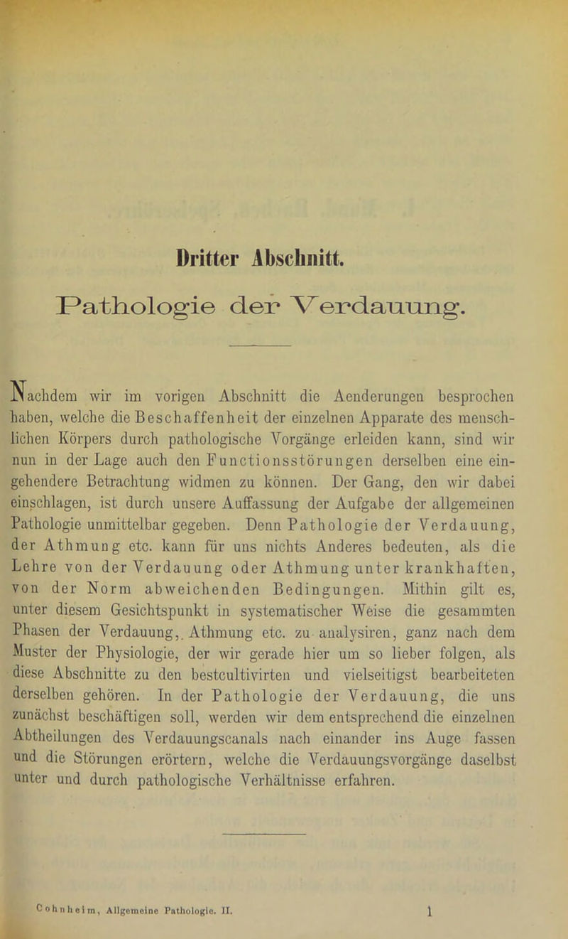 Dritter Abschnitt. Pathologie der Yerdanmag. Nachdem wir im vorigen Abschnitt die Aenderungen besprochen haben, welche die Beschaffenheit der einzelnen Apparate des mensch- lichen Körpers durch pathologische Vorgänge erleiden kann, sind wir nun in der Lage auch den Functionsstörungen derselben eine ein- gehendere Betrachtung widmen zu können. Der Gang, den wir dabei einschlagen, ist durch unsere Auffassung der Aufgabe der allgemeinen Pathologie unmittelbar gegeben. Denn Pathologie der Verdauung, der Athmung etc. kann für uns nichts Anderes bedeuten, als die Lehre von der Verdauung oder Athmung unter krankhaften, von der Norm abweichenden Bedingungen. Mithin gilt es, unter diesem Gesichtspunkt in systematischer Weise die gesammten Phasen der Verdauung,. Athmung etc. zu analysiren, ganz nach dem Muster der Physiologie, der wir gerade hier um so lieber folgen, als diese Abschnitte zu den bestcultivirten und vielseitigst bearbeiteten derselben gehören. In der Pathologie der Verdauung, die uns zunächst beschäftigen soll, werden wir dem entsprechend die einzelnen Abtheilungen des Verdauungscanals nach einander ins Auge fassen und die Störungen erörtern, welche die Verdauungsvorgänge daselbst unter und durch pathologische Verhältnisse erfahren.