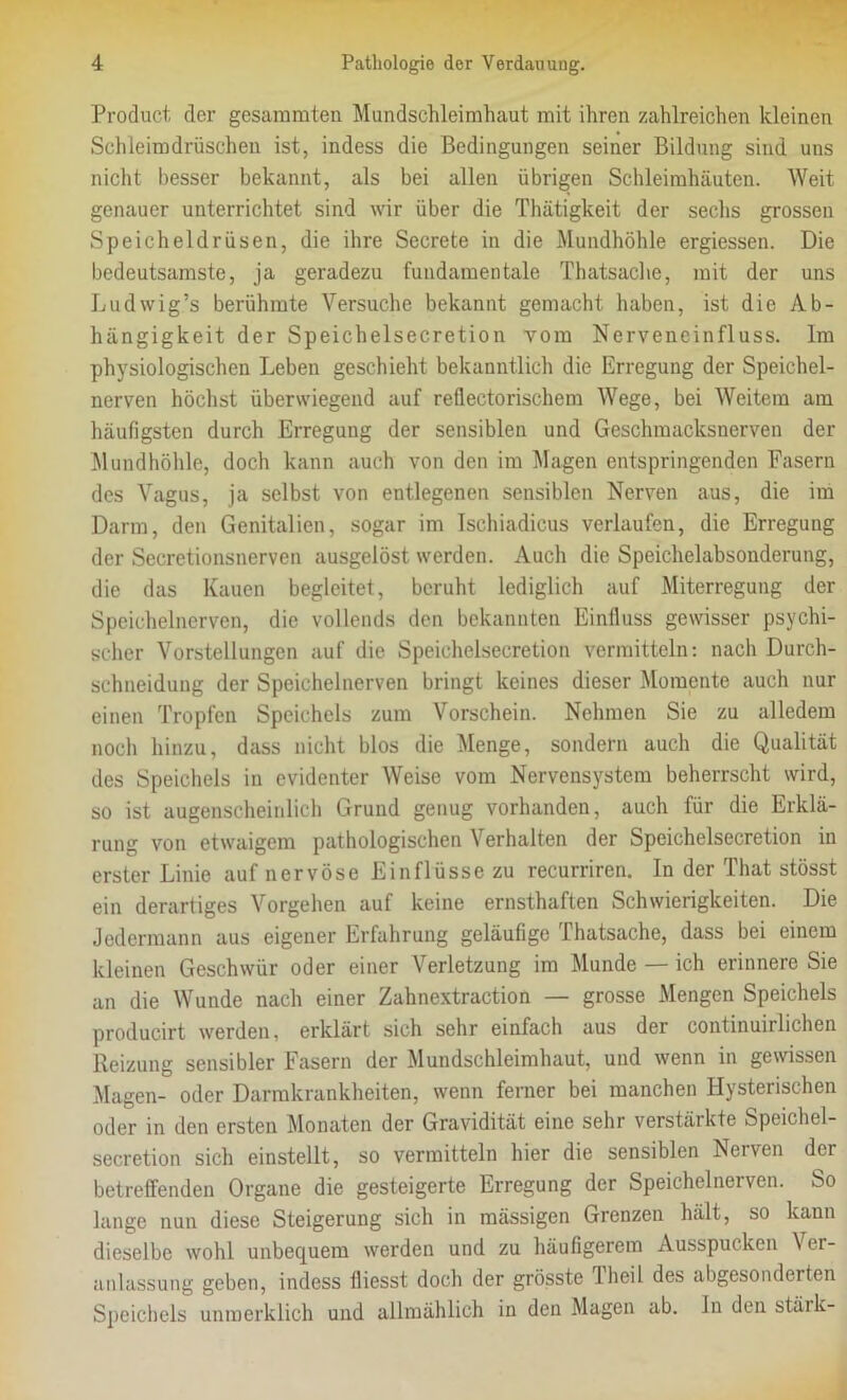 Product der gesaramteu Mundschleimhaut mit ihren zahlreichen kleinen Schleim dröschen ist, indess die Bedingungen seiner Bildung sind uns nicht besser bekannt, als bei allen übrigen Schleimhäuten. Weit genauer unterrichtet sind wir über die Thätigkeit der sechs grossen Speicheldrüsen, die ihre Secrete in die Mundhöhle ergiessen. Die bedeutsamste, ja geradezu fundamentale Thatsache, mit der uns Ludwig’s berühmte Versuche bekannt gemacht haben, ist die Ab- hängigkeit der Speichelsecretion vom Nervencinfluss. Im physiologischen Leben geschieht bekanntlich die Erregung der Speichel- nerven höchst überwiegend auf reflectorischem Wege, bei Weitem am häufigsten durch Erregung der sensiblen und Geschmacksnerven der Mundhöhle, doch kann auch von den im Magen entspringenden Fasern des Vagus, ja selbst von entlegenen sensiblen Nerven aus, die im Darm, den Genitalien, sogar im Ischiadicus verlaufen, die Erregung der Secretionsnerven ausgelöst werden. Auch die Speichelabsonderung, die das Kauen begleitet, beruht lediglich auf Miterregung der Speichelnerven, die vollends den bekannten Einfluss gewisser psychi- scher Vorstellungen auf die Speichelsecretion vermitteln: nach Durch- schneidung der Speichelnerven bringt keines dieser Momente auch nur einen Tropfen Speichels zum Vorschein. Nehmen Sie zu alledem noch hinzu, dass nicht blos die Menge, sondern auch die Qualität des Speichels in evidenter Weise vom Nervensystem beherrscht wird, so ist augenscheinlich Grund genug vorhanden, auch für die Erklä- rung von etwaigem pathologischen Verhalten der Speichelsecretion in erster Linie auf nervöse Einflüsse zu recurriren. In der That stösst ein derartiges Vorgehen auf keine ernsthaften Schwierigkeiten. Die Jedermann aus eigener Erfahrung geläufige Thatsache, dass bei einem kleinen Geschwür oder einer Verletzung im Munde — ich erinnere Sie an die Wunde nach einer Zahnextraction — grosse Mengen Speichels producirt werden, erklärt sich sehr einfach aus der continuiiliehen Reizung sensibler Fasern der Mundschleimhaut, und wenn in gewissen Magen- oder Darmkrankheiten, wenn ferner bei manchen Hysterischen oder in den ersten Monaten der Gravidität eine sehr verstärkte Speichel- secretion sich einstellt, so vermitteln hier die sensiblen Nerven der betreffenden Organe die gesteigerte Erregung der Speichelnerven. So lange nun diese Steigerung sich in massigen Grenzen hält, so kann dieselbe wohl unbequem werden und zu häufigerem Ausspucken \ er- anlassung geben, indess fliesst doch der grösste lheil des abgesonderten Speichels unmerklich und allmählich in den Magen ab. ln den stäik-