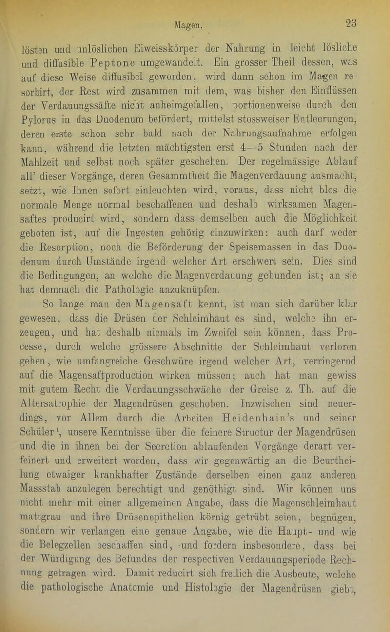 lösten und unlöslichen Eiweisskörper der Nahrung in leicht lösliche und diffusible Peptone uragewandelt. Ein grosser Theil dessen, was auf diese Weise diffusibel geworden, wird dann schon im Magen re- sorbirt, der Rest wird zusammen mit dem, was bisher den Einflüssen der Verdauuugssäfte nicht anheimgefallen, portionenweise durch den Pylorus in das Duodenum befördert, mittelst stossweiser Entleerungen, deren erste schon sehr bald nach der Nahrungsaufnahme erfolgen kann, während die letzten mächtigsten erst 4—5 Stunden nach der Mahlzeit und selbst noch später geschehen. Der regelmässige Ablauf all’ dieser Vorgänge, deren Gesammtheit die Magen Verdauung ausmacht, setzt, wie Ihnen sofort einleuchten wird, voraus, dass nicht blos die normale Menge normal beschaffenen und deshalb wirksamen Magen- saftes producirt wird, sondern dass demselben auch die Möglichkeit geboten ist, auf die Ingesten gehörig einzuwirken: auch darf weder die Resorption, noch die Beförderung der Speisemassen in das Duo- denum durch Umstände irgend welcher Art erschwert sein. Dies sind die Bedingungen, an welche die Magenverdauung gebunden ist; an sie hat demnach die Pathologie anzuknüpfen. So lange man den Magensaft kennt, ist man sich darüber klar gewesen, dass die Drüsen der Schleimhaut es sind, welche ihn er- zeugen, und hat deshalb niemals im Zweifel sein können, dass Pro- cesse, durch welche grössere Abschnitte der Schleimhaut verloren gehen, wie umfangreiche Geschwüre irgend welcher Art, verringernd auf die Magensaftproductiou wirken müssen; auch hat man gewiss mit gutem Recht die Verdauungsschwäche der Greise z. Th. auf die Altersatrophie der Magendrüsen geschoben. Inzwischen sind neuer- dings, vor Allem durch die Arbeiten Heidenhain’s und seiner Schüler l, unsere Kenntnisse über die feinere Structur der Magendrüsen und die in ihnen bei der Secretion ablaufenden Vorgänge derart ver- feinert und erweitert worden, dass wir gegenwärtig an die Beurthei- lung etwaiger krankhafter Zustände derselben einen ganz anderen Massstab anzulegen berechtigt und genöthigt sind. Wir können uns nicht mehr mit einer allgemeinen Angabe, dass die Magenschleimhaut mattgrau und ihre Drüsenepithelien körnig getrübt seien, begnügen, sondern wir verlangen eine genaue Angabe, wie die Plaupt- und wie die Belegzellen beschaffen sind, und fordern insbesondere, dass bei der Würdigung des Befundes der respcctiven Verdauungsperiode Rech- nung getragen wird. Damit reducirt sich freilich die'Ausbeute, welche die pathologische Anatomie und Histologie der Magendrüsen giebt,