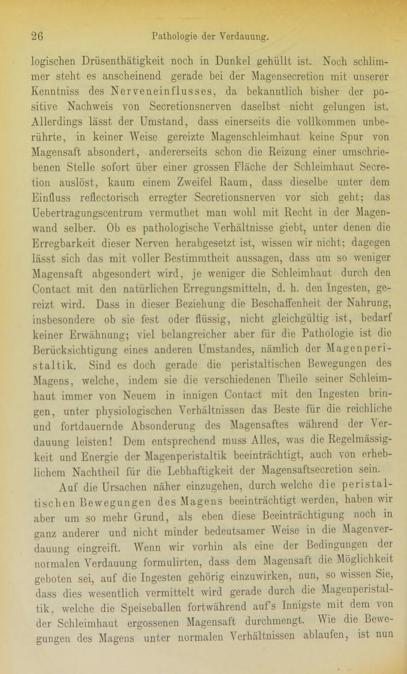 logischen Drüsenthätigkeit noch in Dunkel gehüllt ist. Noch schlim- mer steht es anscheinend gerade bei der Magensecretion mit unserer Kenntniss des Nerveneinflusses, da bekanntlich bisher der po- sitive Nachweis von Secretionsnerven daselbst nicht gelungen ist. Allerdings lässt der Umstand, dass einerseits die vollkommen unbe- rührte, in keiner Weise gereizte Magenschleimhaut keine Spur von Magensaft absondert, andererseits schon die Reizung einer umschrie- benen Stelle sofort über einer grossen Fläche der Schleimhaut Secre- tion auslöst, kaum einem Zweifel Raum, dass dieselbe unter dem Einfluss reflectorisch erregter Secretionsnerven vor sich geht; das Uebertragungscentrum vermuthet man wohl mit Recht in der Magen- wand selber. Ob es pathologische Verhältnisse giebt, unter denen die Erregbarkeit dieser Nerven herabgesetzt ist, wissen wir nicht; dagegen lässt sich das mit voller Bestimmtheit aussagen, dass um so weniger Magensaft abgesondert wird, je weniger die Schleimhaut durch den Contact mit den natürlichen Erregungsmitteln, d. h. den Ingesten, ge- reizt wird. Dass in dieser Beziehung die Beschaffenheit der Nahrung, insbesondere ob sie fest oder flüssig, nicht gleichgültig ist, bedarf keiner Erwähnung; viel belangreicher aber für die Pathologie ist die Berücksichtigung eines anderen Umstandes, nämlich der Magen peri- staltik. Sind es doch gerade die peristaltischen Bewegungen des Magens, welche, indem sie die verschiedenen Theile seiner Schleim- haut immer von Neuem in innigen Contact mit den Ingesten brin- gen, unter physiologischen Verhältnissen das Beste für die reichliche und fortdauernde Absonderung des Magensaftes während der \ er- dauung leisten! Dem entsprechend muss Alles, was die Regelmässig- keit und Energie der Magenperistaltik beeinträchtigt, auch von erheb- lichem Nachtheil für die Lebhaftigkeit der Magensaftsecretion sein. Auf die Ursachen näher einzugehen, durch welche die peristal- tischen Bewegungen des Magens beeinträchtigt werden, haben wir aber um so mehr Grund, als eben diese Beeinträchtigung noch in ganz anderer und nicht minder bedeutsamer Weise in die Magenver- dauung eingreift. Wenn wir vorhin als eine der Bedingungen der normalen Verdauung formulirten, dass dem Magensaft die Möglichkeit geboten sei, auf die Ingesten gehörig einzuwirken, nun, so wissen Sie, dass dies wesentlich vermittelt wird gerade durch die Magenperistal- lik, welche die Speiseballen fortwährend aufs Innigste mit dem von der Schleimhaut ergossenen Magensaft durchmengt. Wie die Bewe- gungen des Magens unter normalen Verhältnissen ablaufen, ist nun