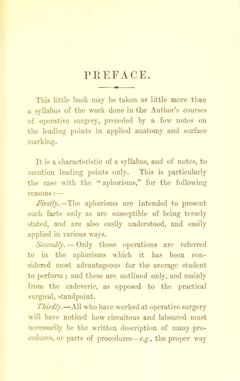 niEFACE. This little book may be taken as little more than a syllabus of the work done in the Author’s courses of operative surgery, preceded by a few notes on the leading points in applied anatomy and surface marking. It is a characteristic of a syllabus, and of notes, to mention leading points only. This is particularly the case with the “ aphorisms,” for the following reasons:— Firstly.—The aphorisms are intended to present such facts only as are susceptible of being tei’sely stated, and are also easily understood, and easily applied in various ways. Secondly. — Only those operations are referred to in the aphorisms which it has been con- sidered most advantageous for the average student to perform ; and these are outlined only, and mainly from the cadeveric, as opposed to the practical surgical, standpoint. Thirdly.—All who have worked at operative surgery will have noticed how circuitous and laboured must necessarily be the written description of many pro- cedures, or parts of procedures—the proper way