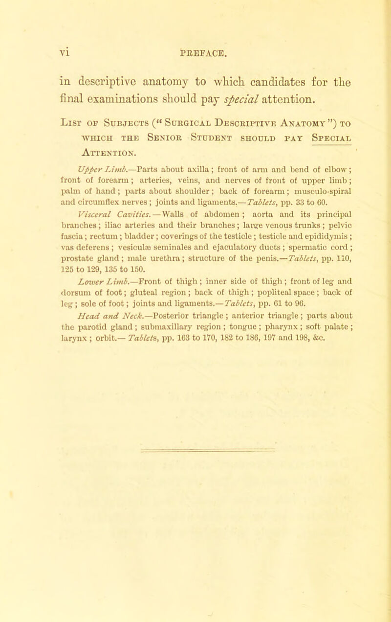 in descriptive anatomy to wliicli candidates for the final examinations should pay special attention. List of Subjects (“ Surgical Descriptive Anatomy”) to ■\vnicii THE Senior Student should pay Special Attention. Upper Limb.—Parts about axilla; front of anu and bend of elbow ; front of foreann; arteries, veins, and nerves of front of upper limb; palm of hand; parts about shoulder; back of foreann; rausculo-spiral and circumflex nerves ; joints and ligaments.—Tablets, pp. 33 to GO. Visceral Cavities.—Walls of abdomen; aorta and its principal branches; iliac arteries and their branches; large venous trunks; pelvic fascia; rectum; bladder; coverings of the testicle; testicle and epididjonis; vas deferens ; vesiculaj seminales and ejaculatory ducts ; spei-matic cord ; prostate gland; male urethra; structure of the penis.—Tablets, pp. 110, 125 to 129, 135 to 150. Lower Limb.—Front of thigh; inner side of thigh; front of leg and dorsum of foot; gluteal region; back of thigh ; popliteal space; back of leg ; sole of foot; joints and ligaments.—Tablets, pp. G1 to 9G. Head and Neck.—Posterior triangle ; anterior triangle; parts about (he parotid gland; submaxillary region; tongue; pharynx; soft palate; larynx ; orbit.— Tablets, pp. 1G3 to 170, 182 to 186,197 and 198, &c.