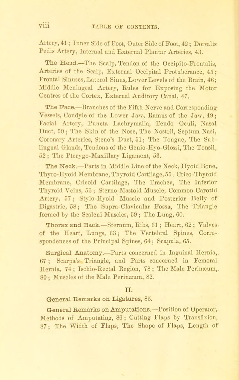 Arteiy, 41; Inner Side of Foot, Outer Side of Foot, 42; Dorfalis Pedis Artery, Internal and External Plantar Arteries, 43. The Head.—'The Scalp, Tendon of the Occi2)ito-Frontalis, Arteries of the Scalp, External Occipital Protuberance, 45; Frontal Sinuses, Lateral Sinus, Lower Levels of the Brain, 46; Middle Meningeal Artery, Rules for Exposing the Motor Centres of the Cortex, External Auditory Canal, 47. The Face.—Branches of the Fifth Nerve and Corresponding Vessels, Condyle of the Lower Jaw, Ramus of the Jaw, 49; Facial Artery, Puncta Lachrymalia, Tendo Oculi, Nasal Duct, 50; The Skin of the Nose, The Nostril, Septum Nasi, Coronary Arteries, Steno’s Duct, 51; The Tongue, The Sub- lingual Glands, Tendons of the Genio-Hyo-Glossi, The Tonsil, 52 ; The Pterygo-Maxillary Ligament, 53. The Neck.—Parts in Middle Line of the Neck, Hyoid Bone, Thyro-IIyoid Membrane, Thyroid Cartilage, 55; Crico-Thyroid Membrane, Cricoid Cartilage, The Trachea, The Inferior Thyroid Veins, 56 ; Sterno-Mastoid Muscle, Common Carotid Artery, 57; Stylo-Hyoid Muscle and Posterior Belly of Digastric, 58; The Supra-Clavicular Fossa, The Triangle formed by the Scaleni Muscles, 59 ; The Lung, 60. Thorax and Back.—Sternum, Ribs, 61 ; Heart, 62 ; Valves of the Heart, Lungs, 63; The Vertebral Spines. Corre- spondences of the Principal Spines, 64; Scapula, 65. Surgical Anatomy.—Parts concerned in Inguinal Hernia,. 67; Scarpa’s Triangle, and Parts concerned in Femoral Heniia, 74 ; Ischio-Rectal Region, 78 ; The Male Perinajum,. 80 ; Muscles of the Male Perinroum, 82. II. General Remarks on Ligatures, 85. General Remarks on Amputations.—Position of Operator,. Methods of Amputating, 86 ; Cutting Flaps by Transfi.xion, 87; The Width of Flaps, The Shape of Flaps, Length of
