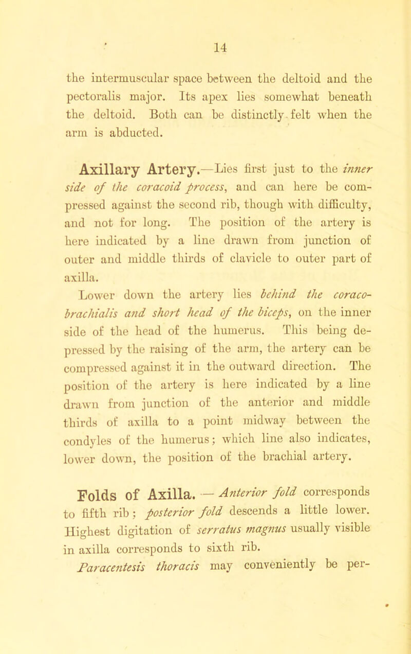the intermuscular space between the deltoid and the pectoralis major. Its apex lies somewhat beneath the deltoid. Both can he distinctly ■ felt when the arm is abducted. Axillary Artery.—Lies first just to the inner side of the coracoid process, and can here be com- pressed against the second rib, though with difficulty, and not for long. The position of the artery is here indicated by a line drawn from junction of outer and middle thirds of clavicle to outer part of axilla. Lower down the artery lies behind the coraco- brachialis and short head of the biceps, on the inner side of the head of the humerus. This being de- pressed by the raising of the arm, the artery can be compressed against it in the outward direction. The position of the artery is here indicated by a line drawn from junction of the anterior and middle thirds of axilla to a point midway between the condyles of the humerus; which line also indicates, lower down, the position of the brachial artery. Folds of Axilla. — Anterior fold corresponds to fifth rib; posterior fold descends a little lower. Highest digitation of serratus magnus usually visible in axilla corresponds to sixth rib. Paracentesis thoracis may conveniently be per-