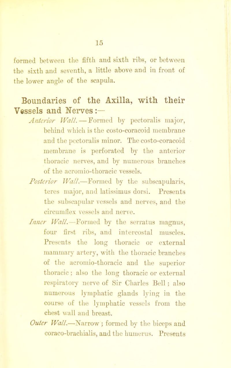 formed between tlie fiftii and sixth ribs, or between the sixth and seventh, a little above and in front of the lower angle of the scapula. Boundaries of the Axilla, with their Vessels and Nerves Anterior Wall. — Formed by pectoralis major, behind which is the costo-coracoid membrane and the pectoralis minor. The costo-coracoid membrane is perfoi'ated by the anterior thoracic nerves, and by numerous branches of the acromio-thoracic vessels. Posterior Wall.—Fonned by the subscapulari.s, teres major, and latissimus dorsi. Presents the .subscapiilar vessels and nerves, and the circumflex vessels and nerve. Inner Wall.—Formed by the seiTatus magnus, foul' first ribs, and intercostal muscles. Presents the long thoracic or external mammary artery, with the thoracic branches of the acromio-thoracic and the superior thoracic; also the long thoracic or external respiratory nerve of Sir Charles Bell ; also numerous lymphatic glands lying in the course of the lymphatic vessels from the chest wall and breast. Outer Wall.—Narrow ; formed by the biceps and coraco-brachialis, and the humerus. Presents