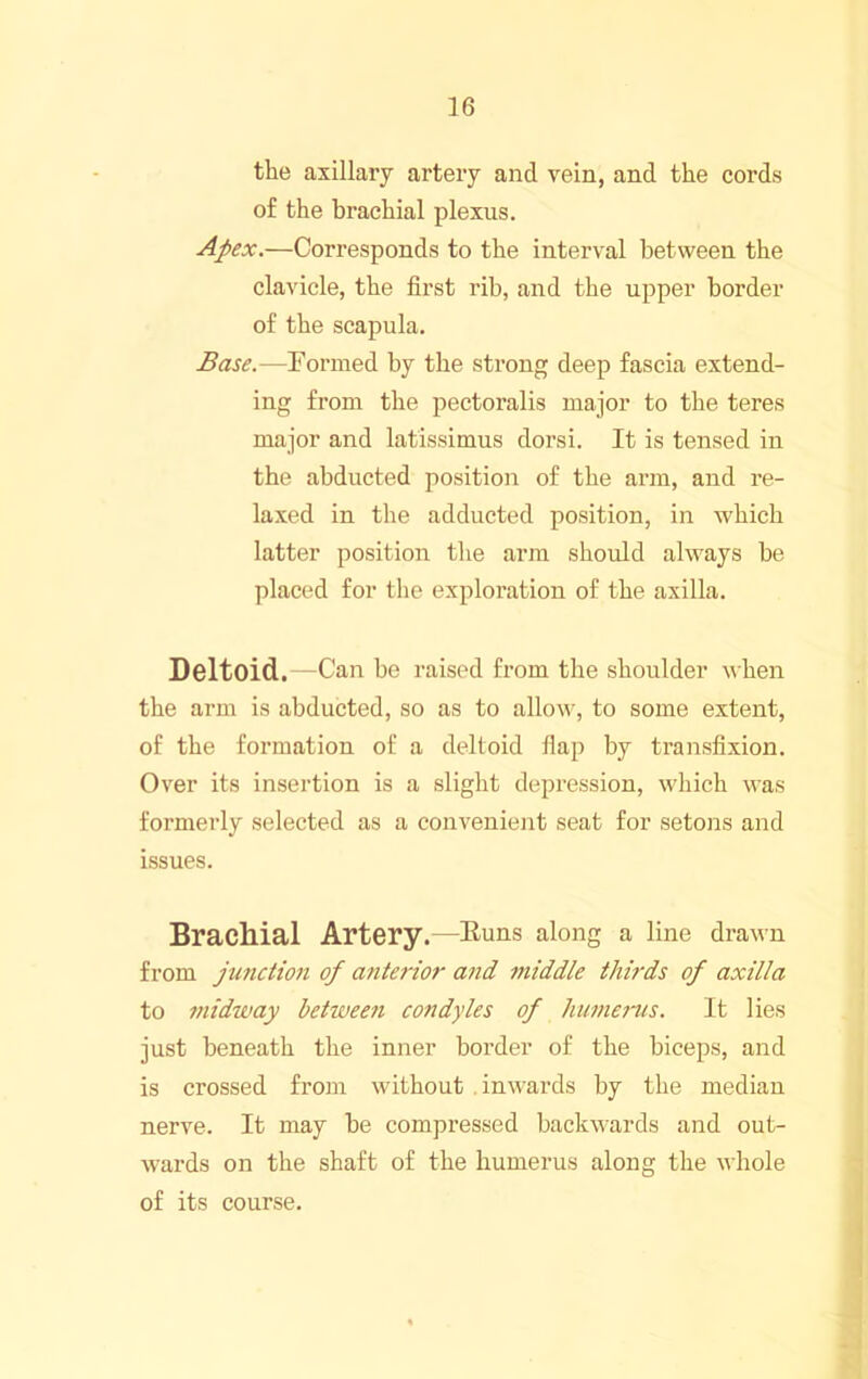 the axillary artery and vein, and the cords of the brachial plexus. Apex.—Corresponds to the interval between the clavicle, the first rib, and the upper border of the scapula. Base.—Formed by the strong deep fascia extend- ing from the pectoralis major to the teres major and latissimus dorsi. It is tensed in the abducted position of the arm, and re- laxed in the adducted position, in which latter position the arm should always be placed for tlie exploration of the axilla. Deltoid.—Can be raised from the shoulder when the arm is abducted, so as to allow, to some extent, of the formation of a deltoid flap by transfixion. Over its insertion is a slight depression, which was formerly selected as a convenient seat for setons and issues. Brachial Artery.—huns along a line drawn from junction of anterior and middle thirds of axilla to midway between condyles of hume7“us. It lies just beneath the inner border of the biceps, and is crossed from without inwards by the median nerve. It may be compressed backwards and out- wards on the shaft of the humerus along the whole of its course.