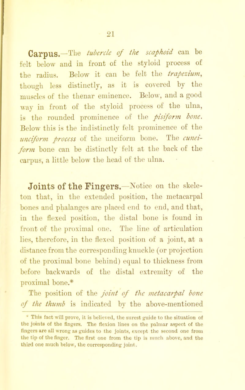 Carpus.—The tubercle of the scaphoid can be felt below and in front of tlie styloid process of the radius. Below it can be felt the trapezium, though less distinctly, as it is covered by the muscles of the thenar eminence. Below, and a good way in front of the styloid process of the ulna, is the rounded prominence of the pisifor?n bone. Below this is the indistinctly felt prominence of the unciform process of the unciform bone. The cu7iei- form bone can be distinctly felt at the back of the carpus, a little below the head of the; ulna. Joints of the Fingers.- IN^otice on the skele- ton that, in the extended position, the metacarpal bones and phalanges are placed end to end, and that, in the flexed position, the distal bone is found in front of the proximal one. The line of articulation lies, therefore, in the flexed position of a joint, at a distance from the coiTesponding knuckle (or projection of the proximal bone behind) equal to thickness from before backwards of the distal extremity of the proximal bone.* The position of the joint of the metacatpal bone of the thumb is indicated by the above-mentioned * This fact will prove, it is believed, the surest guide to the situation of the joints of the fingers. The flexion lines on the palmar aspect of the fingers are all wrong as guides to the joints, excejit the second one from the tip of the finger. The first one from the tip is much above, and the third one much below, the corresponding joint.