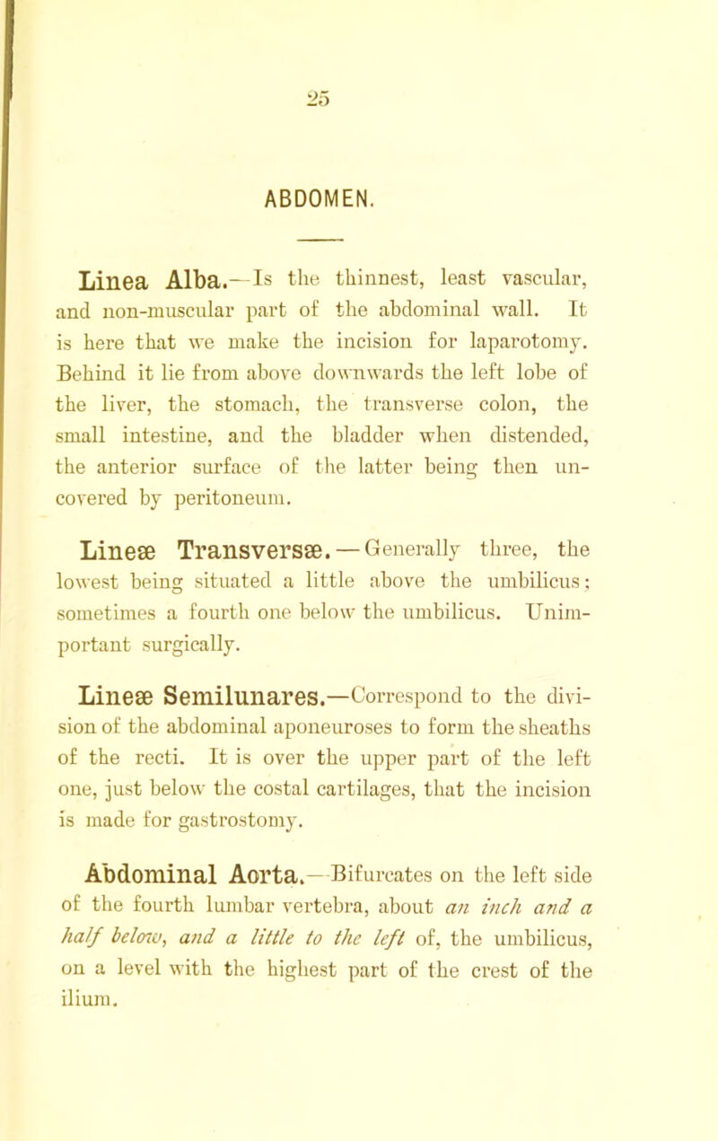 ABDOMEN. Linea Alba.—is the thinnest, least vascular, and non-muscular part of the abdominal wall. It is here that we make the incision for laparotomy. Behind it lie from above downwards the left lobe of the liver, the stomach, the transverse colon, the small intestine, and the bladder when distended, the anterior surface of tlie latter being then un- covered by peritoneum. Linese Transversse. — Generally three, the lowest being situated a little above the umbilicus; sometimes a fourth one below the umbilicus. Unim- portant surgically. Linese Semilunares.—Correspond to the divi- sion of the abdominal aponeuroses to form the sheaths of the recti. It is over the upper part of the left one, just below the costal cartilages, that the incision is made for gastrostomy. Abdominal Aorta.— Bifurcates on the left side of the fourth lumbar vertebra, about an inch and a half belmo, and a little to the left of, the umbilicus, on a level with the highest part of the crest of the ilium.
