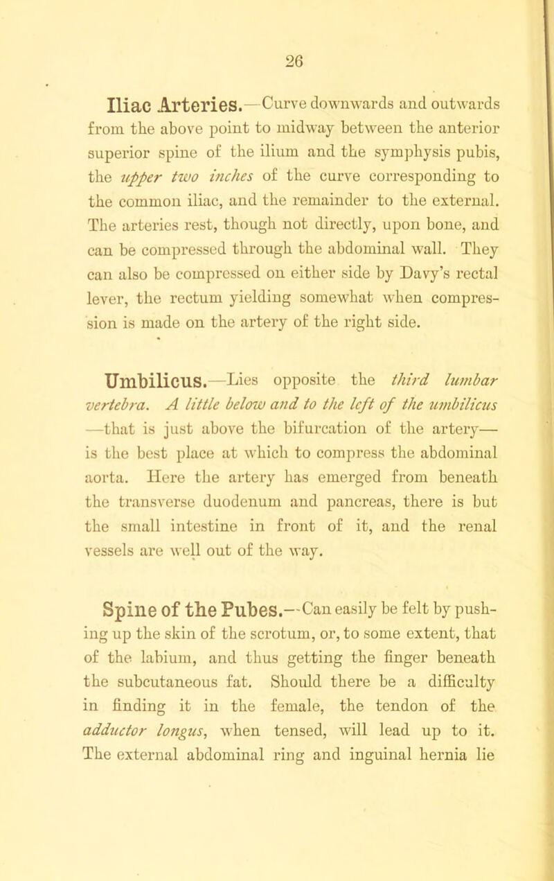 Iliac Arteries.—Curve downwards and outwards from the above point to midway between the anterior superior spine of the ilium and the symphysis pubis, the upper two inches of the curve corresponding to the common iliac, and the remainder to the external. The arteries rest, though not directly, upon bone, and can be compressed through the abdominal wall. They can also be compressed on either side by Davy’s rectal lever, the rectum yielding somewhat when compres- sion is made on the artery of the right side. Umbilicus.—Lies opposite the third lumbar vertebra. A little below and to the left of the umbilicus —that is just above the bifurcation of the artery— is the best place at which to compress the abdominal aorta. Here the artery has emerged from beneath the ti’ansverse duodenum and pancreas, there is but the small intestine in front of it, and the renal vessels are weU out of the way. Spine of the Pubes.—Can easily he felt by push- ing up the skin of the scrotum, or, to some extent, that of the labium, and thus getting the finger beneath the subcutaneous fat. Should there be a difficulty in finding it in the female, the tendon of the adductor longus, when tensed, Avill lead up to it. The external abdominal ring and inguinal hernia lie