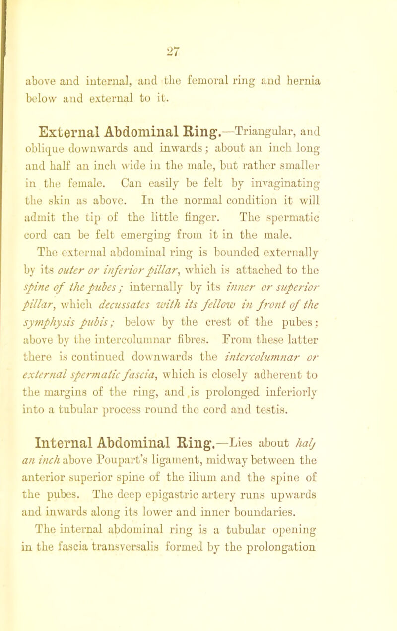 above and internal, and the femoral ring and hernia below and external to it. External Abdominal Ring.—Triangular, and oblique downwards and inwards ; about an inch long and half an inch wide in the male, but rather smaller in the female. Can easily be felt by invaginating the skin as above. In the normal condition it will admit the tip of the little finger. The s])ermatic cord can be felt emerging from it in the male. The external abdominal ring is bounded externally by its outer or inferior pillar, which is attached to the spine of the pubes; internally by its inner or superior pillar, which decussates with its fellow in front of the symphysis pubis; below by the crest of the pubes: above by the iutercolumuar fibres. From these latter there is continued downwards the intefxohimnar or external spermatic fascia, which is closely adherent to the margins of the ring, and,is prolonged inferiorly into a tubular process round the cord and testis. Internal Abdominal Ring.—Lies about halj an inch above Poupart’s ligament, midway between the anterior superior spine of the ilium and the spine of the pubes. The deep epigastric artery runs upwards and inwards along its lower and inner boundaries. The internal abdominal ring is a tubular opening in the fascia transversalis formed by the prolongation