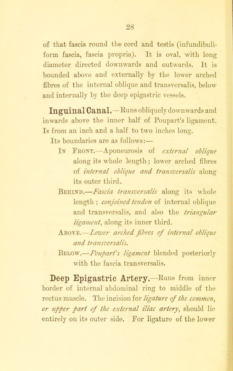 of that fascia round the cord and testis (infundibuli- form fascia, fascia propi'ia). It is oval, with long diameter directed downwards and outwards. It is bounded above and externally by the lower arched fibres of the internal oblique and transversalis, below and internally by the deep epigastric vessels. Inguinal Canal.—Euns obliquely do wmvards and inwards above the inner half of Poupart’s ligament. Is from an inch and a half to two inches long. Its boundaries are as follows:— In Front.—Aponeurosis of external oblique along its wFole length; lower arched fibres of internal oblique and transversalis along its outer third. Behinu.—Fascia transversalis along its whole length ; conjoined tendo7i of internal oblique and transversalis, and also the triangular ligament, along its inner third. Abote.—LoT.ver aixlied Jibres of internal oblique and transversalis. Below.—Poupart's ligamc7it blended posteriori}' with the fascia transversalis. Deep Epigastric Artery.—Euns from inner border of internal abdominal ring to middle of the rectus muscle. The incision for ligatwe of the co77wion, or upper part of the extei'nal iliac artery, should lie entirely on its outer side. For ligature of the lower