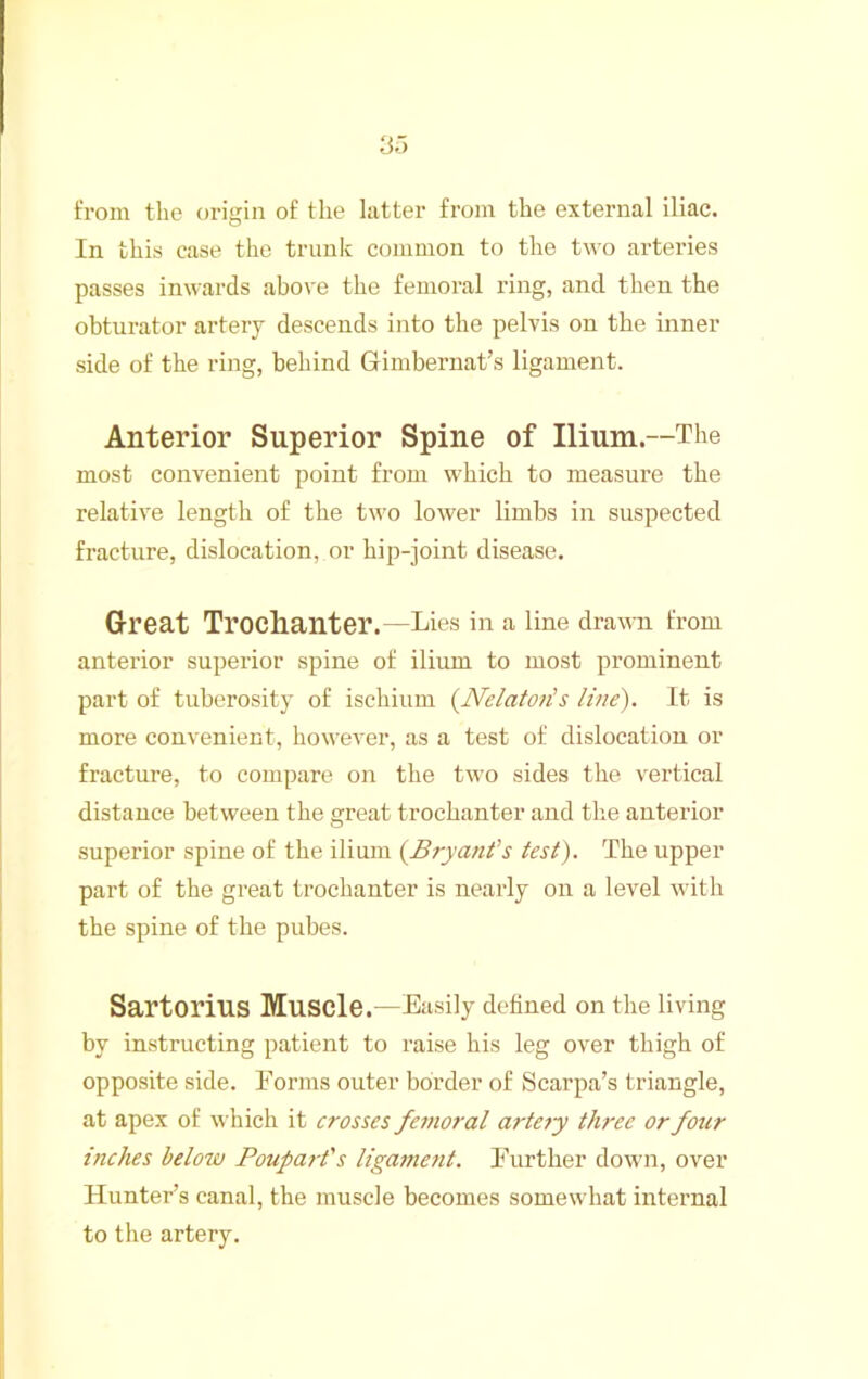 from the origin of the latter from the external iliac. In this case the trunk common to the two arteries passes inwards above the femoral ring, and then the obturator artery descends into the pelvis on the inner side of the ring, behind Gimbernat’s ligament. Anterior Superior Spine of Ilium.—The most convenient point from which to measure the relative length of the two lower limbs in suspected fracture, dislocation, or hip-joint disease. Great Troclianter.—Lies in a line drawn from anterior superior spine of ilium to most prominent part of tuberosity of ischium {]Velato7i’s line). It is more convenient, however, as a test of dislocation or fracture, to compare on the two sides the vertical distance between the great trochanter and the anterior superior spine of the ilium {Brya/ifs test). The upper part of the great trochanter is nearly on a level with the spine of the pubes. Sartorius Muscle.—Easily defined on the living by instructing patient to raise his leg over thigh of opposite side. Forms outer border of Scarpa’s triangle, at apex of which it erosses femoral artety three or four inches below Poupart's Uga7nent. Further down, over Hunter’s canal, the muscle becomes somewhat internal to the artery.