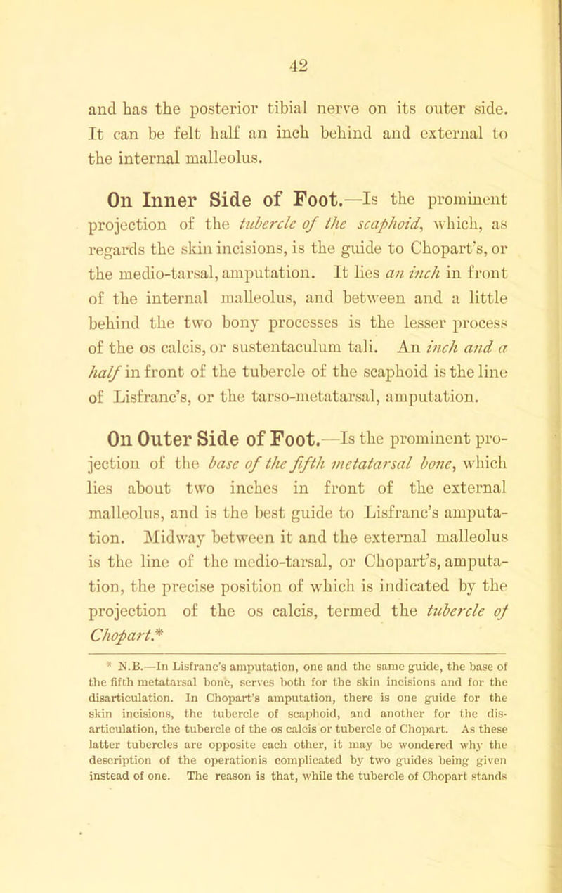and has the posterior tibial nerve on its outer side. It can be felt half an inch behind and external to the internal malleolus. On Inner Side of Foot.—Is the prominent projection of the tubercle of the scaphoid, which, as regards the skin incisions, is the guide to Chopart's, or the medio-tarsal, amputation. It lies an inch in front of the internal malleolus, and between and a little behind the two bony processes is the lesser process of the os calcis, or sustentaculum tali. An inch and a half in h'ont of the tubercle of the scaphoid is the line of Lisfranc’s, or the tarso-metatarsal, amputation. On Outer Side of Foot. Is the prominent pro- jection of the base of the fifth metatarsal bone, which lies about two inches in front of the external malleolus, and is the best guide to Lisfranc’s amputa- tion. Midway between it and the external malleolus is the line of the medio-tarsal, or Chopart’s, amputa- tion, the precise position of which is indicated by the projection of the os calcis, termed the tubercle of Chopart* * N.B.—In Lisfrano’s amputation, one and the same guide, the base of the fifth metatarsal bone, serves both for the skin incisions and for the disarticulation. In Chopart’s amputation, there is one guide for the skin incisions, the tubercle of scaphoid, and another for the dis- articulation, the tubercle of the os calcis or tubercle of Chopart. As these latter tubercles are opposite each other, it may be wondered why the description of the operationis complicated by two guides being given instead of one. Tlie reason is that, while the tubercle of Chopart stands