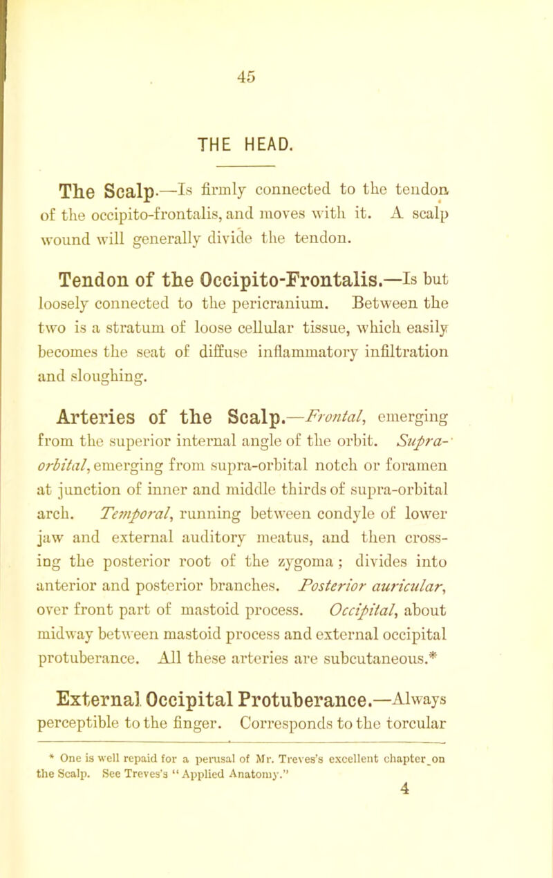 THE HEAD. Th© Scalp*—firmly connected to the tendon of the occipito-frontalis, and moves with it. A scalp wound will generally divide the tendon. Tendon of the Occipito-Frontalis.—is but loosely connected to the pericranium. Between the two is a stratum of loose cellular tissue, which easily becomes the seat of diffuse inflammatory infiltration and sloughing. Arteries of the Scal^.—Crania/, emerging from the superior internal angle of the orbit. Supra-' orbital, emerging from supra-orbital notch or foramen at junction of inner and middle thirds of supra-orbital arch. Ternporal, running between condyle of lower jaw and external auditory meatus, and then cross- ing the posterior root of the zygoma; divides into anterior and posterior branches. Posterior auricular, over front part of mastoid process. Occipital, about midway between mastoid process and external occipital protuberance. All these arteries are subcutaneous.* External Occipital Protuberance.—Always perceptible to the finger. Corresponds to the torcular ♦ One is well repaid tor a pei*usal of Mr. Treves's excellent chapter_on the Scalp. See Treves’s “ Applied Anatomy.” 4