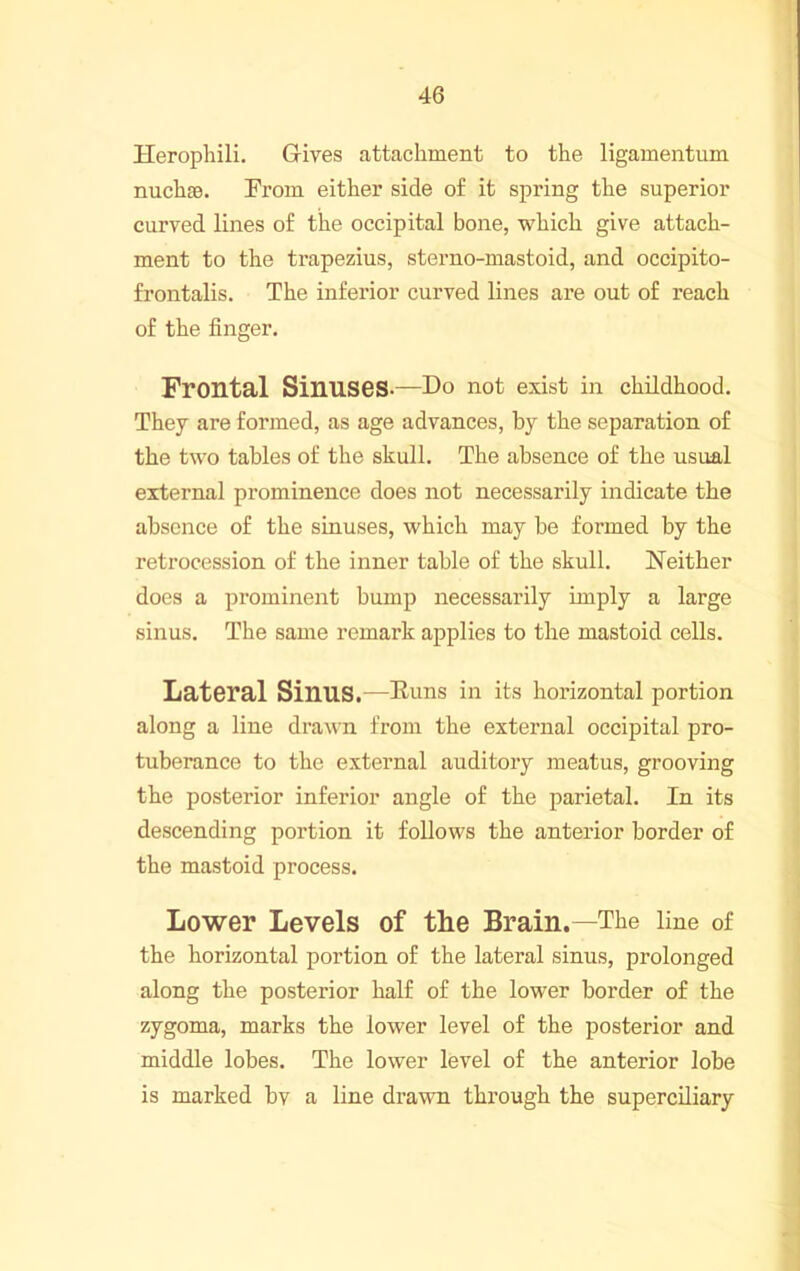 Herophili. Gives attachment to the ligamentum nuchsB. Fi'om either side of it spring the superior curved lines of the occipital bone, which give attach- ment to the trapezius, sterno-mastoid, and occipito- frontalis. The inferior curved lines ai’e out of reach of the finger. Frontal SinuSGS-—Do not exist in childhood. They are formed, as age advances, by the separation of the two tables of the skull. The absence of the usual external prominence does not necessarily indicate the absence of the sinuses, which may be formed by the retrocession of the inner table of the skull. Neither does a prominent bump necessarily imply a large sinus. The same remark applies to the mastoid cells. Latoral Sinus.—Euns in its horizontal portion along a line drawn from the external occipital pro- tuberance to the external auditory meatus, grooving the posterior inferior angle of the parietal. In its descending portion it follows the anterior border of the mastoid process. Lower Levels of the Brain.—The line of the horizontal portion of the lateral sinus, prolonged along the posterior half of the lower border of the zygoma, marks the lower level of the posterior and middle lobes. The lower level of the anterior lobe is marked bv a line drawn through the superciliary