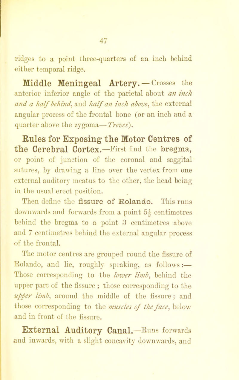 ridges to a point three-quarters of an inch behind either temporal ridge. Middle Meningeal Artery. — Crosses the anterior inferior angle of the parietal about a7i inch and a half behind, and half an inch above, the external angular process of the frontal bone (or an inch and a quarter above the zygoma—Treves). Rules for Exposing the Motor Centres of the Cerebral Cortex.—l^irst find the bregma, or point of junction of the coronal and saggital sutures, by drawing a line over the vertex from one external auditory meatus to the other, the head being in the usual erect position. Then define the fissure of Rolando. This runs downwards and forwards from a point 5| centimetres behind the bregma to a point 3 centimetres above and 7 centimetres behind the external angular process of the frontal. The motor centres are grouped round the fissure of Rolando, and lie, roughly speaking, as follows:— Those corresponding to the lower limb, behind the upper part of the fissure ; those corresponding to the tipper limb, around tlie middle of the fissure ; and those corresponding to the muscles of the face, below and in front of the fissure. External Auditory Canal.—Runs forwards and inwards, with a slight concavity downwards, and