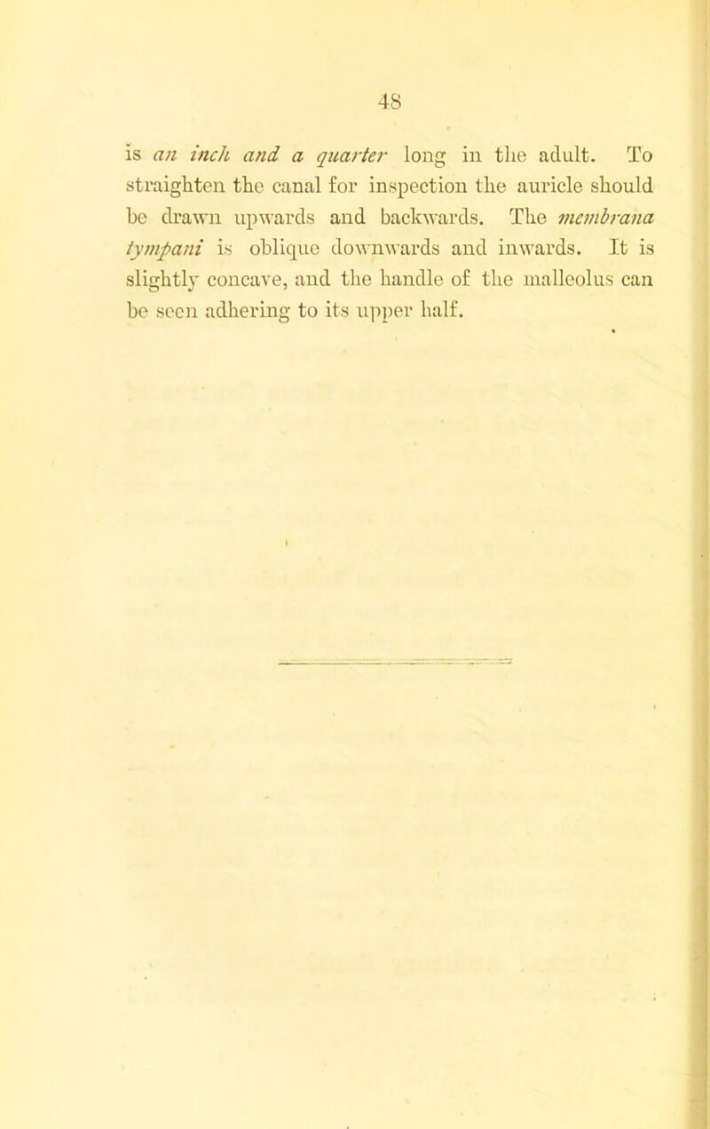 is an inch and a quarter long in the adult. To straighten the canal for inspection the auricle should be drawn upwards and backwards. The membrana tympani is oblique down^^■ards and inwards. It is slightly concave, and the handle of the malleolus can be seen adhering to its upper half.