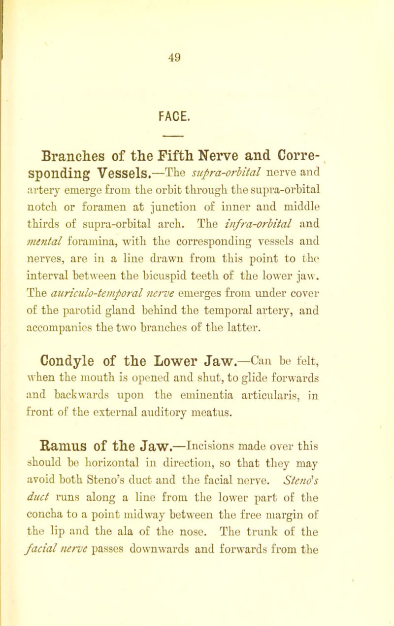 FACE. Branches of the Fifth Nerve and Corre- sponding Vessels.—The supra-orhital nerve and artery emerge from the orbit through the supra-orhital notch or foramen at junction of inner and middle thirds of supra-orhital arch. The infra-orbital and mental foramina, with the corresponding vessels and nerves, are in a line drawn from this point to th(> interval between the bicuspid teeth of the lower jav. The auriculo-temporal ncroe emerges from under cover of the parotid gland behind the temporal artery, and accompanies the two branches of the latter. Condyle of the Lower Jaw.—Can be felt, when the mouth is opened and shut, to glide forwards and backwards upon the emiuentia articularis, in front of the external auditory meatus. Ramus of the Jaw.—Incisions made over this should be horizontal in direction, so that they may avoid both Steno’s duct and the facial nerve. Steno's duct runs along a line from the lower part of the concha to a point midway between the free margin of the lip and the ala of the nose. The trunk of the facial nerve passes downwards and forwards from the