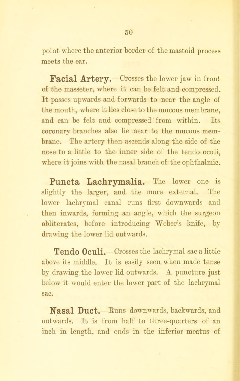 point where the anterior border of the mastoid process' meets the ear. Facial Artery.—Crosses the lower jaw in front of the masseter, where it can be felt and compressed.. It passes upwards and forwards to near the angle of the mouth, where it lies close to the mucous membrane, and can be felt and compressed' from within. Its coronary branches also lie near to the mucous mem- brane. The artery then ascends along the side of the nose to a little to the inner side of the tendo oculi, where it joins with the nasal branch of the ophthalmic. Puncta Lachrymalia.—The lower one is slightly the larger, and the more external. The lower lachrymal canal runs first downwards and then inwards, forming an angle, which the surgeon obliterates, before introducing Weber’s knife, by drawing the lower lid outwards. Tendo Oculi.—Crosses the lachrymal sac a little above its middle. It is easily seen when made tense by draw ing the lower lid outwards. A puncture just below it would enter the lower part of the lachrymal sac. Nasal Duct.—Euns dowmwards, backwards, and outwards. It is from half to three-quarters of an inch in length, and ends in the inferior meatus of