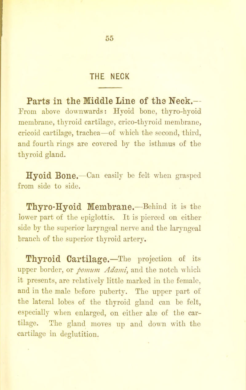 THE NECK Parts in the Middle Line of the Neck.— Froni above downwards: Hyoid bone, tbyro-hyoid membrane, thyroid cartilage, crico-thyroid membrane, cricoid cartilage, trachea—of which the second, third, and fourth rings are covered by the isthmus of the thyroid gland. Hyoid Bone.—Can easily be felt when grasped from side to side. ThyrO'Hyoid Membrane.—Behind it is the low'er part of the epiglottis. It is pierced on either side by the superior laryngeal nerve and the laryngeal branch of the superior thyroid artery. Thyroid Cartilage.—The projection of its upper border, or povnim Adami, and the notch which it presents, are relatively little marked in the female, and in the male before puberty. The upper part of the lateral lobes of the thyroid gland can be felt, especially when enlarged, on either ala) of the car- tilage. The gland moves up and down with the cartilage in deglutition.