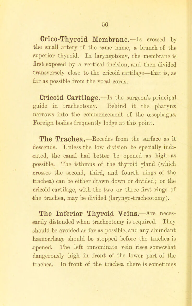 Crico-Thyroid Membrane.—Is crossed Ly tlie small artery of the same name, a branch of the superior thyi-oid. In laryngotomy, the membrane is first exposed by a vertical incision, and then divided transversely close to the cricoid cartilage—that is, as far as possible from the vocal cords. Cricoid Cartilage.—Is the surgeon’s pidncipal guide in tracheotomy. Behind it the pharynx narrows into the commencement of the oesophagus. Foreign bodies frequently lodge at this point. The Trachea.—Kecedes from the surface as it descends. Unless the low division be specially indi- cated, the canal had better be opened as high as possible. The isthmus of the thyroid gland (which crosses the second, third, and fourth rings of the trachea) can be either drawn dov'n or divided; or the cricoid cartilage, with the two or three first rings of the trachea, may be divided (laryngo-tracheotomy). The Inferior Thyroid Veins.—Are neces- sarily distended when tracheotomy is required. They should be avoided as far as possible, and any abundant haemorrhage should be stopped before the trachea is opened. The left innominate vein rises somewhat dangerously high in front of the lower j^art of the trachea. In front of the trachea there is sometimes