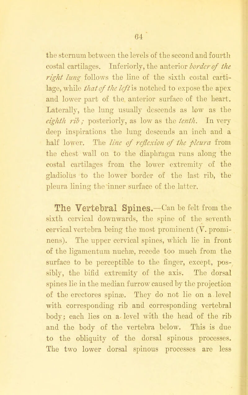 64 the sternum between the levels of the second and fourth costal cartilages. Inferiorly, the anterior bordc7-of the right lung follows the line of the sixth costal carti- lage, while that of the IcftiB notched to expose the apex and lower part of the anterior surface of the heart. Laterally, the lung usually descends as low as the eighth rib ; posteriorly, as low as the ietith. In very deep insjnrations the lung descends an inch and a half lower. The litic of reflexion of the plciwa from the chest wall on to the diaphragm runs along the costal cai’tilages from the lower exti’emitj^ of the gladiolus to the lower border of the last rib, the pleura lining the inner surface of the latter. The Vertebral Spines.—Can be felt from the sixth cervical downwards, the spine of tlie seventli cervical vertebra being the most prominent (V. promi- , nens). The upper cervical spines, which lie in front of the ligamentum nuchro, recede too much from the j surface to be perceptible to the finger, except, pos- < sibly, the bifid extremity of the axis. The dorsal j spines lie in the median furrow caused by the projection j of the erectores spina). They do not lie on a level | with corresponding rib and corresponding vertebral ] body: each lies on a. level with the head of the rib ' and the body of the vertebra below. This is due to the obliquity of the dorsal spinous processes. The two lower dorsal spinous processes are less •A 't