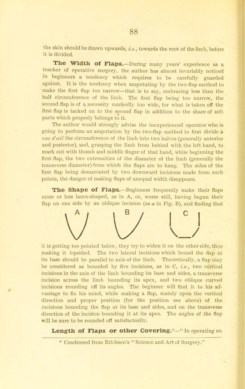 the skin should be drawn upwards, i.e., towards the root of the limb, before it is divided. The Width of Flaps.—During’ many years’ experience as a teacher of operative surgery, the author has almost invariably noticed in beginners a tendency which requires to be carefully guarded against. It is the tendency when amputating by the two-flap method to make the first flap too narrow—that is to say, embracing less than the half circumference of the limb. The first flap being too narrow, the second flap is of a necessity markedly too wide, for what is taken off the first flap is tacked on to the second flap in addition to the share of soft parts which properly belongs to it. The author would strongly advise the inexperienced operator who is going to perfonn an amputation by the two-flap method to first divide a vue tTceil the circumference of the limb into two halves (generally anterior and posterior), and, grasping the limb from behind wth the left hand, to mark out with thumb and middle finger of that hand, while beginning the first flap, the two extremities of the diameter of the limb (generally the transverse diameter) from which the flaps are to hang. The sides of the first flap being demarcated by two downward incisions made from such points, the danger of making flaps of unequal width disappears. The Shape of Flaps.—Beginners frequently make their flaps more or less lance-shaped, as in A, or, worse still, having begun their flap on one side by an oblique incision (as a in Fig. B), and finding that it is getting too pointed below, they try to widen it on the other side, thus making it lopsided. The two lateral incisions which bound the flap at its base should be parallel to axis of the limb. Theoretically, a flap may be considered as bounded by five incisions, as in C, i.e., two vertical incisions in the axis of the limb bounding its base and sides, a transverse incision across the limb bounding its apex, and two oblique curved incisions rounding off its angles. The beginner will find it to his ad- vantage to fix his mind, while making a flap, mainly upon the vertical direction and proper position (for the position see above) of the incisions bounding the flap at its base and sides, and on the transverse direction of the incision bounding it at its apex. The angles of the flap wUl be sure to be rounded off satisfactorily. Length of Flaps or other Covering.*— In operating on