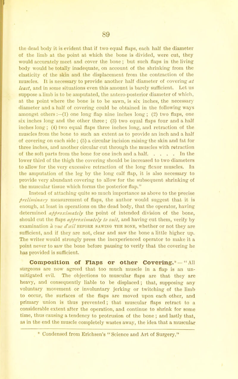 tlie (lead body it is evident that if two equal flaps, each half the diameter of the limb at tlie point at which the bone is divided, were cut, they would accurately meet and cover the bone ; but such flaps in the living body would be totally inadequate, on account of the shrinking from the elasticity of the skin and the displacement from the contraction of the muscles. It is necessary to provide another half diameter of covering at least, and in some situations even this amount is barely sufficient. Let us suppose a limb is to be amputated, the antero-posterior diameter of which, at the point where the bone is to be sawn, is six inches, the necessary diameter and a half of covering could be obtained in the following ways amongst others:—(1) one long flap nine inches long; (2) two flaps, one six inches long and the other three; (3) two equal flaps four and a half inches long ; (4) two equal flaps three inches long, and retraction of the muscles from the hone to such an extent as to provide an inch and a half of covering on each side ; (5) a circular incision raising the skin and fat for three inches, and another circular cut through the muscles with retraction of the soft parts from the bone for one inch and a half In the lower third of the thigh the covering should be increased to two diameters to allow for the very excessive retraction of the long flexor muscles. In the amputation of the leg by the long calf flap, it is also necessary to provide very abundant covering to allow for the subsequent shrinking of the muscular tissue which fonns the posterior flap.” Instead of attaching quite so much importance as above to the precise preliminary measurement of flaps, the author would suggest that it is enough, at least in operations on the dead body, that the operator, having determined approximately the point of intended division of the bone, should out the flaps approxunately to suit, and having cut them, verify by examination a vue ilosil before sawixo the boxb, whether or not they are sufficient, and it they are not, clear and saw the bone a little higher up. The writer would strongly press the inexperienced operator to make it a point never to saw the bone before pausing to verify that the covering he has provided is sufficient. Composition of Flaps or other Covering.* —“All surgeons are now agreed that too much muscle in a flap is an un- mitigated evil. The objections to muscular flaps are that they are heavy, and consequently liable to be displaced; that, supposing any voluntary movement or involuntary jerking or twitching of the limb to occur, the surfaces of the flaps are moved upon each other, and primary union is thus prevented; that muscular flaps retract to a considerable extent after the operation, and continue to shrink for some time, thus causing a tendency to protrusion of the bone ; and lastly that, as in the end the muscle completely wastes away, the idea that a muscular