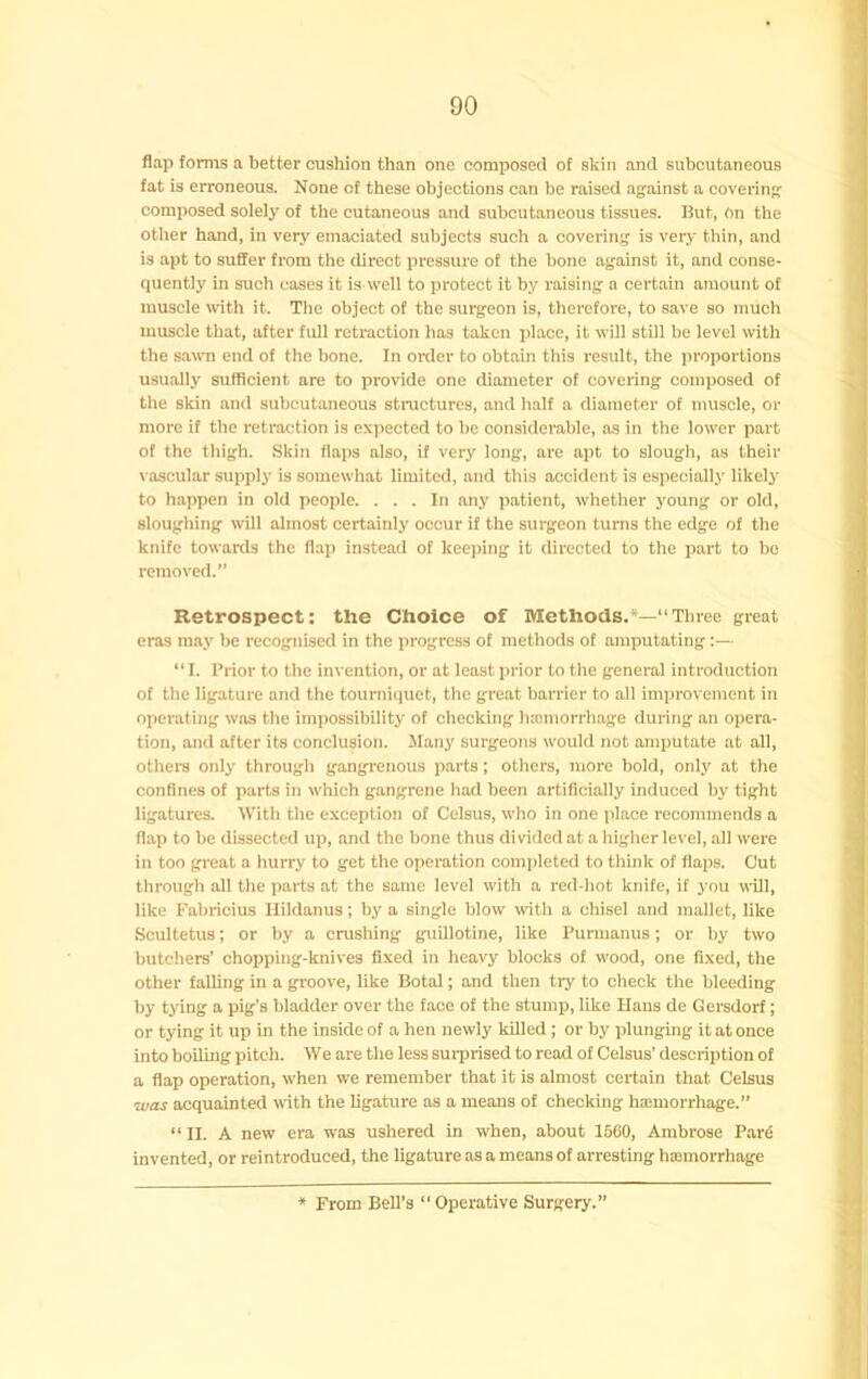 flap forms a better cushion than one composed of skin and subcutaneous fat is erroneous. None of these objections can be raised against a covering composed soleiy of the cutaneous and subcutaneous tissues. But, On the other hand, in veiy emaciated subjects such a covering is verj- thin, and is apt to suffer from the direct pressure of the bone against it, and conse- quentiy in such cases it is weii to protect it by raising a certain amount of muscle rvith it. The object of the surgeon is, therefore, to save so much muscle that, after full retraction has taken place, it will still be level with the sa«Ti end of the bone. In oialer to obtain this result, the pi’oportions usually sufficient are to provide one diameter of covering composed of the skin and subcutaneous structures, and half a diameter of muscle, or more if the retraction is expected to be considerable, as in the lower part of the thigh. Skin flaps also, if very long, are apt to slough, as their vascular supply is somewhat limited, and this accident is especially likely to happen in old people. ... In any patient, whether young or old, sloughing will almost certainly occur if the surgeon turns the edge of the knife towards the flap instead of kee])ing it directed to the part to bo removed. Retrospect: the Choice of Methods.*—“Three great eras may be recognised in the progress of methods of amputating;— “I. Prior to the invention, or at least prior to the general introduction of the ligature and the tourniquet, the great barrier to all improvement in operating was the impossibility of checking hcomorrhage during an opera- tion, and after its conclusion. Many surgeons would not amputate at all, otheis only through gangrenous parts; others, more bold, only at the confines of parts in which gangrene had been artificially induced by tight ligatures. With the exception of Celsus, who in one place recommends a flap to be dissected up, and the bone thus divided at a higher level, all were in too great a hurry to get the operation completed to think of flaps. Cut through all the parts at the same level with a red-hot knife, if you will, like Fabrioius Ilildanus; by a single blow with a chisel and mallet, like Scultetus; or by a crushing guillotine, like Purmanus; or by two butchers’ chopping-knives fixed in heavy blocks of w'ood, one fixed, the other falling in a groove, like Botal; and then try to check the bleeding by tying a pig’s bladder over the face of the stump, like Hans de Gersdorf; or tying it up in the inside of a hen newly killed ; or by plunging it at once into boiling pitch. We are the less sui-prised to read of Celsus’ description of a flap operation, when we remember that it is almost certain that Celsus was acquainted with the ligature as a means of checking haemorrhage.” “II. A new era was ushered in when, about 1560, Ambrose Par6 invented, or reintroduced, the ligature as a means of arresting haemorrhage From Bell’s “ Operative Surgery.