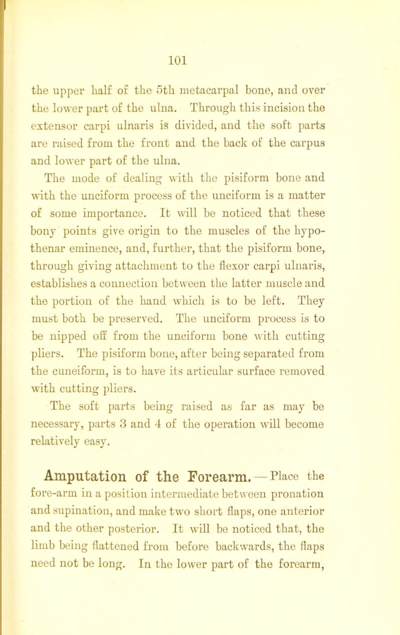 the upper half or the 5th metacarpal boue, and over the lower part of the ulna. Through this incision the extensor carpi ulnaris is divided, and the soft parts ai’e raised from the front and the back of the carpus and lower part of the ulna. The mode of dealing with the pisiform bone and with the unciform process of the unciform is a matter of some importance. It will be noticed that these bony points give origin to the muscles of the hypo- thenar eminence, and, further, that the pisiform bone, through giving attachment to the flexor carpi ulnaris, establishes a connection between the latter luuscle and the portion of the hand which is to be left. They must both be preserved. The unciform process is to be nipped off from the unciform bone with cutting pliers. The pisiform bone, after being separated from the cuneiform, is to have its articular surface removed with cutting pliers. The soft parts being raised as far as may be necessary, parts 3 and 4 of the opei’ation will become relatively easy. Amputation of the Forearm. — Place the fore-arm in a position intermediate between pronation and supination, and make two short flaps, one anterior and the other posterior. It will be noticed that, the limb being flattened from before backwards, the flaps need not be long. In the lower part of the forearm.