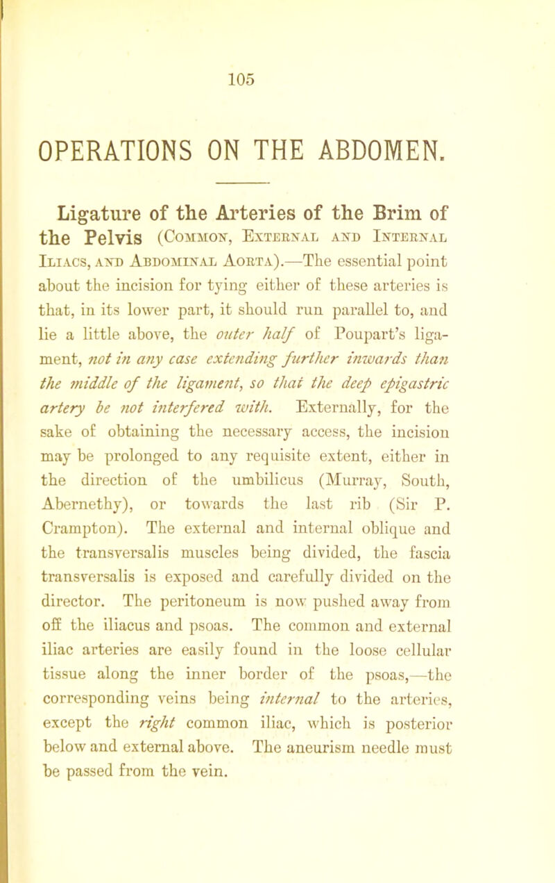OPERATIONS ON THE ABDOMEN. Ligature of the Arteries of the Brim of the Pelvis (Common, External and Internal Iliacs, and AbdomiNj\x Aorta).—The essential point about the incision for tying either of these arteries is that, in its lower part, it should run parallel to, and lie a little above, the outa- half of Poupart’s liga- ment, not in any case extending further inivards thati the middle of the ligament, so that the deep epigastric artery he not interfered ivith. Externally, for the sake of obtaining the necessary access, the incision may be prolonged to any requisite extent, either in the direction of the umbilicus (Murray, South, Abernethy), or towards the last rib (Sir P. Crampton). The external and internal oblique and the transversal is muscles being divided, the fascia transversalis is exposed and carefully divided on the director. The peritoneum is now pushed away from off the iliacus and psoas. The common and external iliac arteries are easily found in the loose cellular tissue along the inner border of the psoas,—the corresponding veins being inter7ial to the arteries, except the right common iliac, which is jjosterior below and external above. The aneurism needle must be passed from the vein.