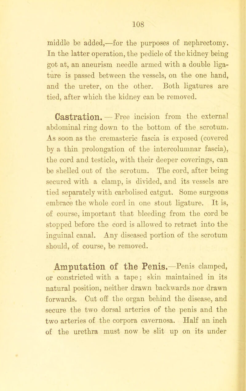 middle be added,—for tbe purposes of nephrectomy. In the latter operation, the pedicle of the kidney being got at, an aneurism needle armed with a double liga- ture is passed between the vessels, on the one hand, and the ureter, on the other. Both ligatures are tied, after which the kidney can be removed. Castration. — Bree incision from the external abdominal ring down to the bottom of the scrotum. As soon as the cremasteric fascia is exposed (covered by a thin prolongation of the intercolumnar fascia), the cord and testicle, with their deeper coverings, can be shelled out of the scrotum. The cord, after being secured with a clamp, is divided, and its vessels are tied separately with carbolised catgut. Some surgeons embrace the whole cord in one stout ligature. It is, of course, important that bleeding from the cord be stopped before the cord is allowed to retract into the inguinal canal. Any diseased portion of the scrotum should, of course, be removed. Amputation of the Penis.—Penis damped, or constricted with a tape; sliin maintained in its natural position, neither drawn backwards nor drawn forwards. Cut off the organ behind the disease, and secure the two dorsal arteries of the penis and the two arteries of the corpora cavernosa. Half an inch of the urethra must now be slit up on its under
