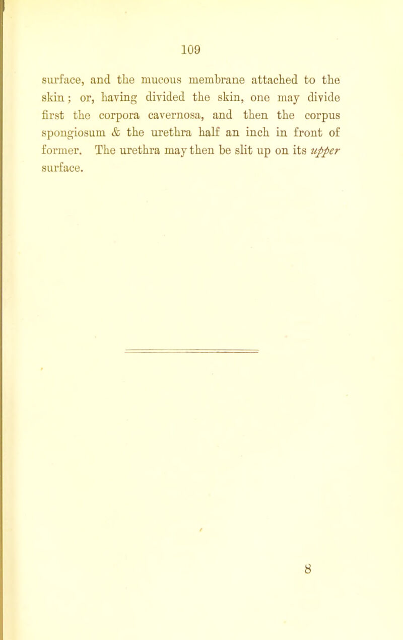 surface, and the mucous membrane attached to the skin; or, having divided the skin, one may divide first the corpora cavernosa, and then the corpus spongiosum & the urethra half an inch in front of former. The urethra may then be slit up on its tipper surface. 8