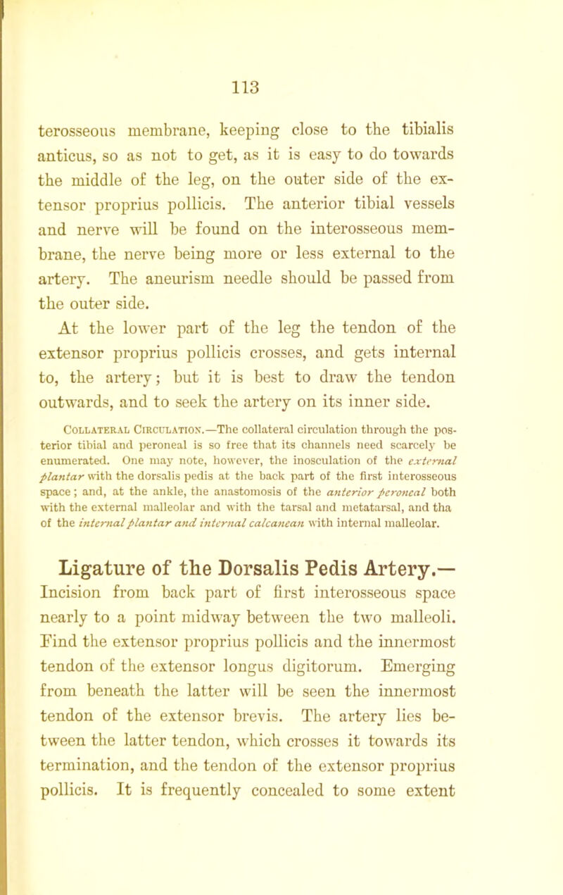 terosseous membrane, keeping close to the tibialis anticus, so as not to get, as it is easy to do towards the middle of the leg, on the outer side of the ex- tensor proprius pollicis. The anterior tibial vessels and nerve will be found on the interosseous mem- brane, the nerve being more or less external to the artery. The aneurism needle should be passed from the outer side. At the lower part of the leg the tendon of the extensor proprius pollicis crosses, and gets internal to, the artery; but it is best to draw the tendon outwards, and to seek the artery on its inner side. Collateral Circulation'.—The collateral circulation through the pos- terior tibial and peroneal is so free th.at its channels need scarcely be enumerated. One may note, however, the inosculation of the external plantar \rith the dorsalis pedis at the back part of the first interosseous space; and, at the ankle, the anastomosis of the anterior peroneal both with the external malleolar and with the tarsal and metatarsal, and tha of the internal plantar and internal calcanean with internal malleolar. Ligature of the Dorsalis Pedis Artery.— Incision from back part of first interosseous space nearly to a point midway between the two malleoli. Find the extensor proprius pollicis and the innermost tendon of the extensor longus digitorum. Emerging from beneath the latter will be seen the innermost tendon of the extensor brevis. The artery lies be- tween the latter tendon, which crosses it towards its termination, and the tendon of the extensor proprius pollicis. It is frequently concealed to some extent