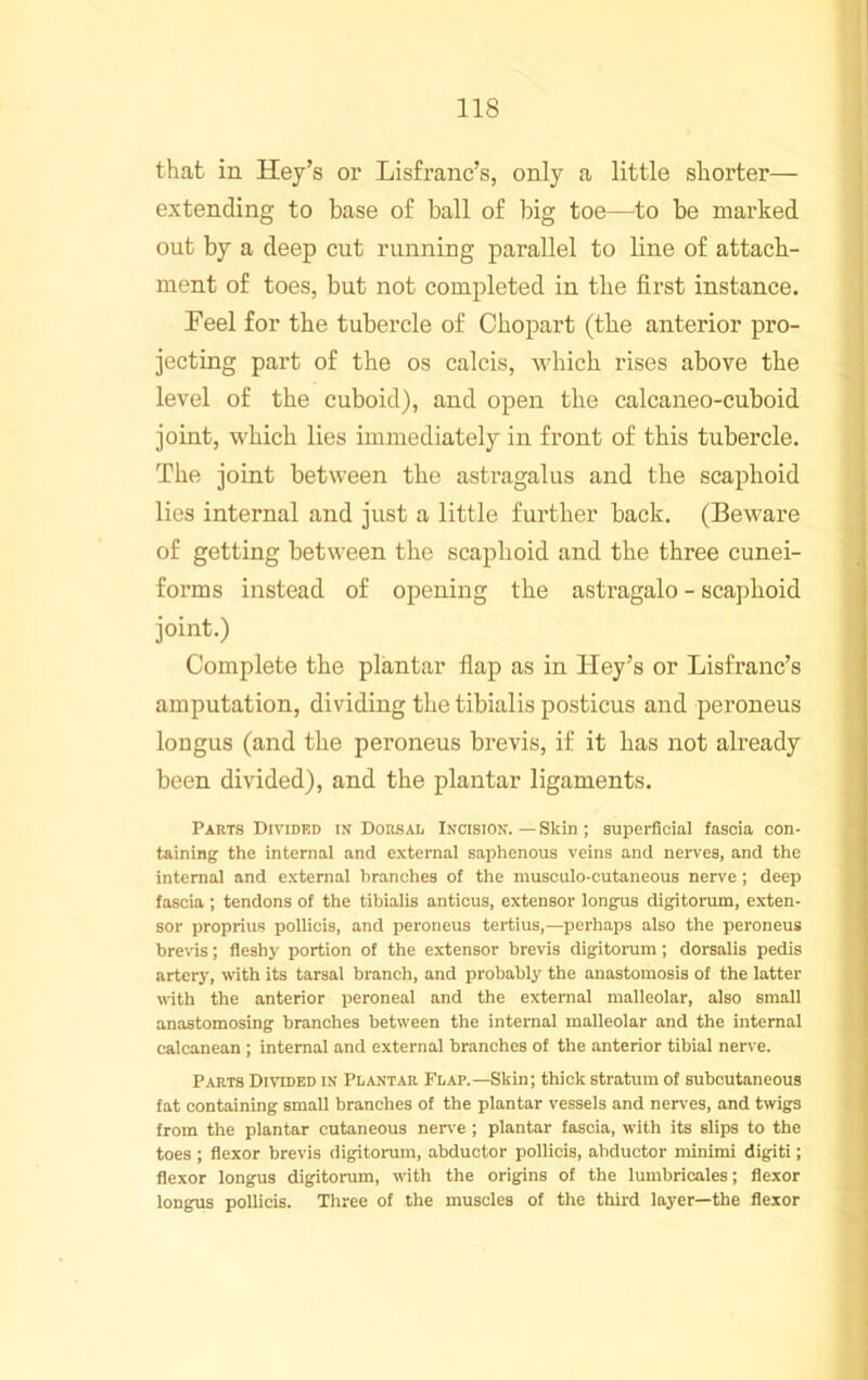 that in Key’s or Lisfranc’s, only a little shorter— extending to base of ball of big toe—to be marked out by a deep cut running parallel to line of attach- ment of toes, but not completed in the first instance. Feel for the tubercle of Chopart (the anterior pro- jecting part of the os calcis, which rises above the level of the cuboid), and open the calcaneo-cuboid joint, which lies immediately in front of this tubercle. The joint between the astragalus and the scaphoid lies internal and just a little further back. (Beware of getting between the scaphoid and the three cunei- forms instead of opening the astragalo - scajDhoid joint.) Complete the plantar flap as in Key’s or Lisfranc’s amputation, dividing the tibialis posticus and peroneus longus (and the peroneus brevis, if it has not already been divided), and the plantar ligaments. Parts Divided in Dorsal Incision. — Skin ; superficial fascia con- taining the internal and external saphenous veins and nerves, and the internal and external branches of the musculo-cutaneous nerve; deep fascia ; tendons of the tibialis anticus, extensor longus digitorum, exten- sor proprius pollicis, and peroneus tertius,—perhaps also the peroneus brevis; fleshj' portion of the extensor brevis digitorum; dorsalis pedis arterj', with its tarsal branch, and probably the anastomosis of the latter vdth the anterior peroneal and the external malleolar, also small anastomosing branches between the internal malleolar and the internal calcanean ; internal and external branches of the anterior tibial nerve. Parts Divided in Plantar Flap.—Skin; thick stratum of subcutaneous fat containing small branches of the plantar vessels and nerves, and twigs from the plantar cutaneous ner\’e ; plantar fascia, with its slips to the toes ; flexor brevis digitorum, abductor pollicis, abductor minimi digiti; flexor longus digitorum, with the origins of the lumbricales; flexor longus pollicis. Three of the muscles of the third layer—the flexor