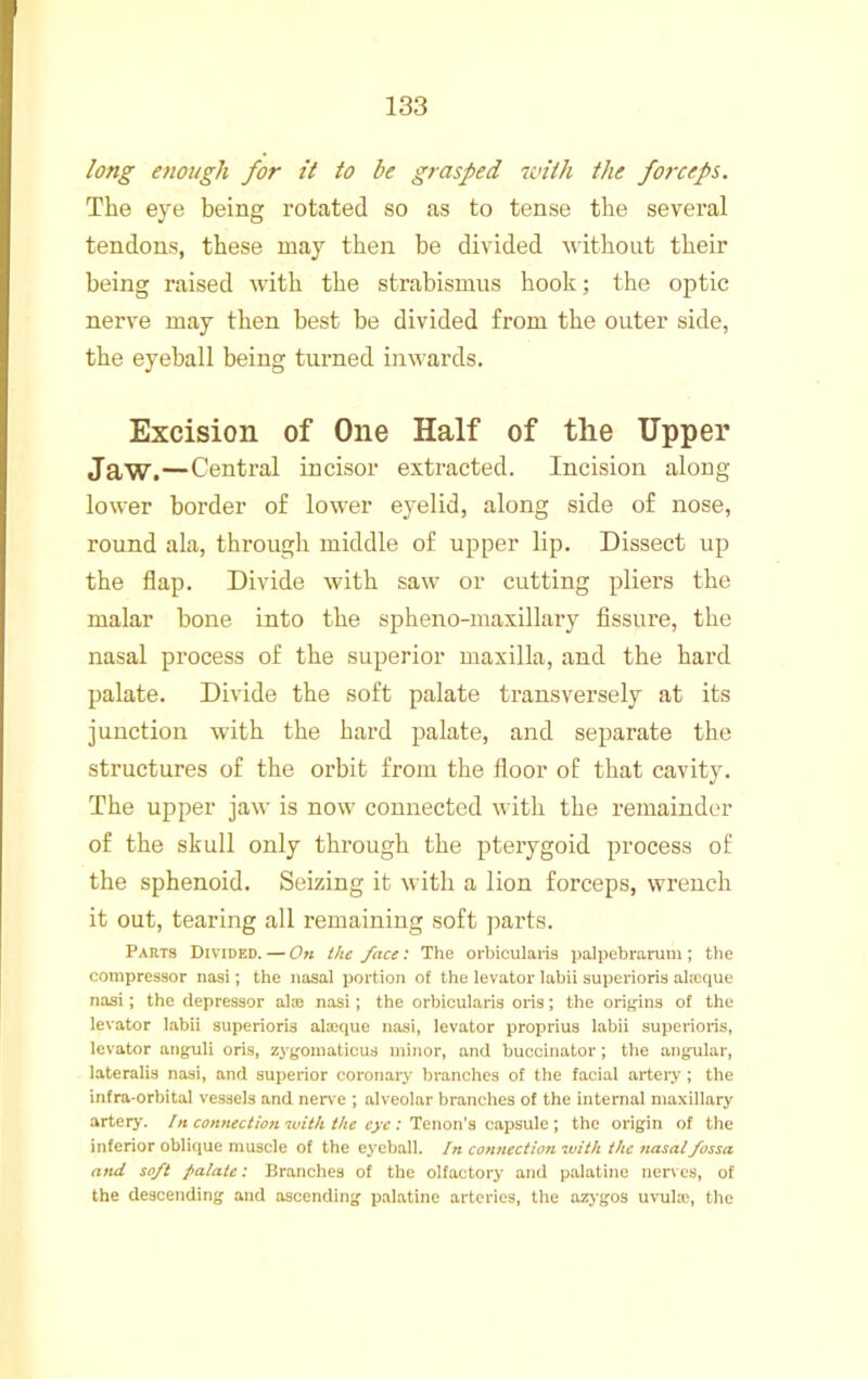 long enough for it to be grasped with the forceps. The eye being rotated so as to tense the several tendons, these may then be divided without their being raised with the strabismus hook; the optic nerve may then best be divided from the outer side, the eyeball being turned inwards. Excision of One Half of the Upper Jaw.—Central incisor extracted. Incision along lower border of lower eyelid, along side of nose, round ala, through middle of upper lip. Dissect up the flap. Divide with saw or cutting pliers the malar bone into the spheno-maxillary fissure, the nasal process of the superior maxilla, and the hard palate. Divide the soft palate transversely at its junction with the hard palate, and separate the structures of the orbit from the floor of that cavity. The upper jaw is now connected with the remainder of the skull only through the pterygoid process of the sphenoid. Seizing it with a lion forceps, wrench it out, tearing all remaining soft ])arts. Parts Divided. — On the face: The orbiculai-is palpebrarum; tbe compressor nasi; the nasal portion of the levator labii superioris alicque nasi; the depressor alaj nasi; the orbicularis oris; the orig-ins of the levator labii superioris alaique nasi, levator proprius labii superioris, levator anguli oris, zygomaticus minor, and buccinator; the angular, lateralis nasi, and superior coronary branches of the facial arteiy; the infra-orbital vessels and nerve ; alveolar branches of the internal maxillary artery, /n ccnnect/cn with the ejv : Tenon’s capsule; the origin of the inferior oblique muscle of the eyeball. /» connection with the nasal fossa and soft palate: Branches of the olfactory and p.alatine nerves, of the descending and ascending palatine arteries, the azj-gos uvuhc, the