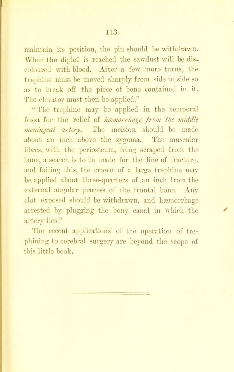 maintain its position, the pin should be withdrawn. When the diploii is reached the sawdust will be dis- coloured with blood. After a few more turns, the trephine must be moved sharply from side to side so as to break off the piece of bone contained in it. The elevator must then be applied.’’ “ The trephine may be applied in the temporal fossa for the relief of hcejnojThage from the middle meningeal artery. The incision should be made about an inch above the zygoma. The muscular fibres, with the periosteum, being scraped fi’om the l)one, a search is to be made for the line of fracture, and failing this, the crown of a large trephine may be applied about three-quarters of an inch from the external angular process of the frontal bone. Any clot exposed should be withdrawn, and hajinorrhage arrested by plugging the bony canal in which the artery lies.” The recent applications of the operation of tre- phining to cerebral surgery are beyond the scope of this little book.